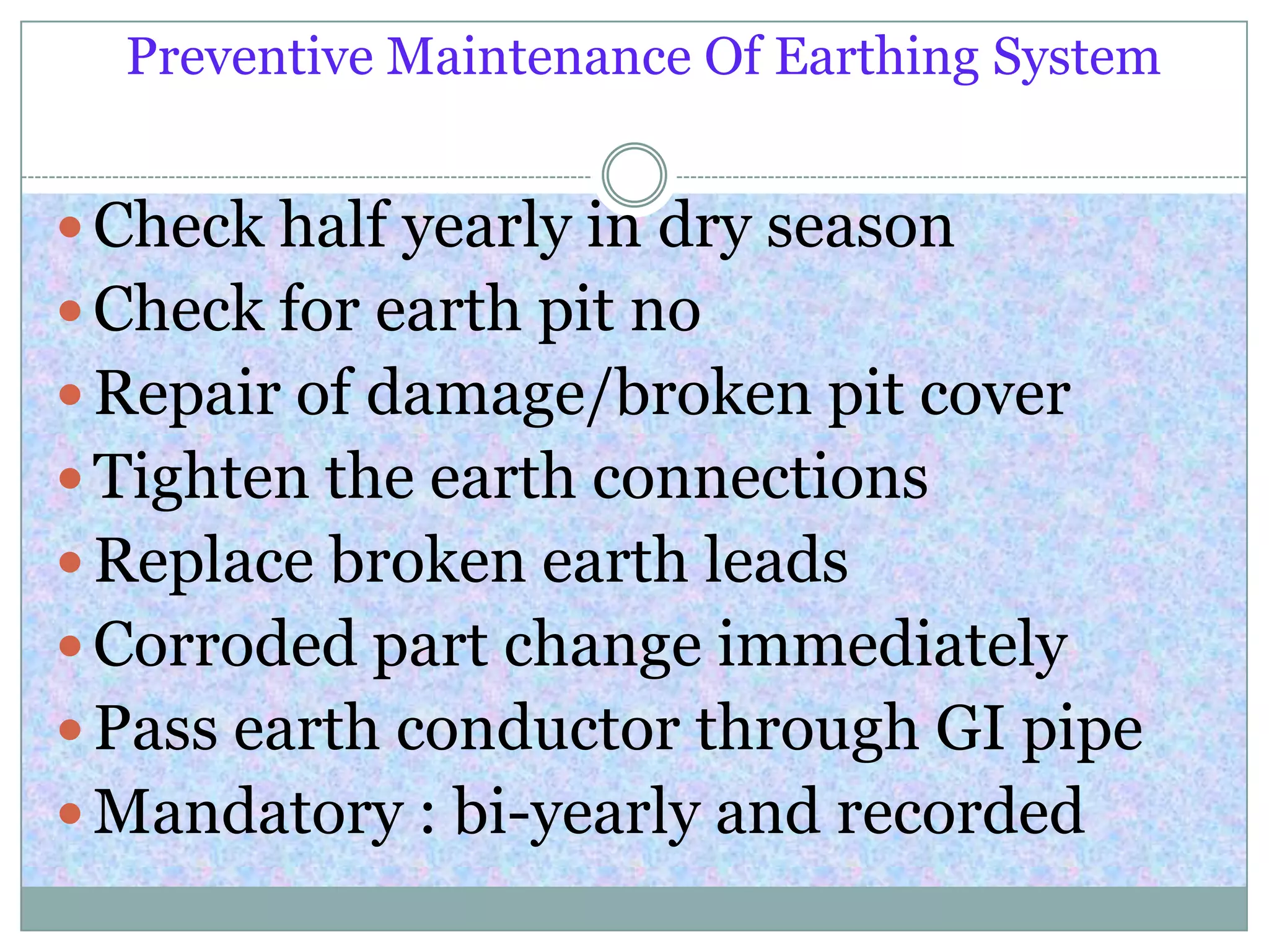 Preventive Maintenance Of Earthing System
 Check half yearly in dry season
 Check for earth pit no
 Repair of damage/broken pit cover
 Tighten the earth connections
 Replace broken earth leads
 Corroded part change immediately
 Pass earth conductor through GI pipe
 Mandatory : bi-yearly and recorded
 