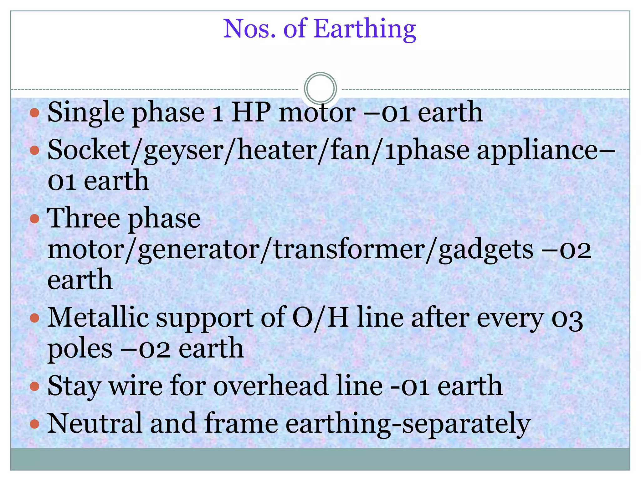 Nos. of Earthing
 Single phase 1 HP motor –01 earth
 Socket/geyser/heater/fan/1phase appliance–
01 earth
 Three phase
motor/generator/transformer/gadgets –02
earth
 Metallic support of O/H line after every 03
poles –02 earth
 Stay wire for overhead line -01 earth
 Neutral and frame earthing-separately
 