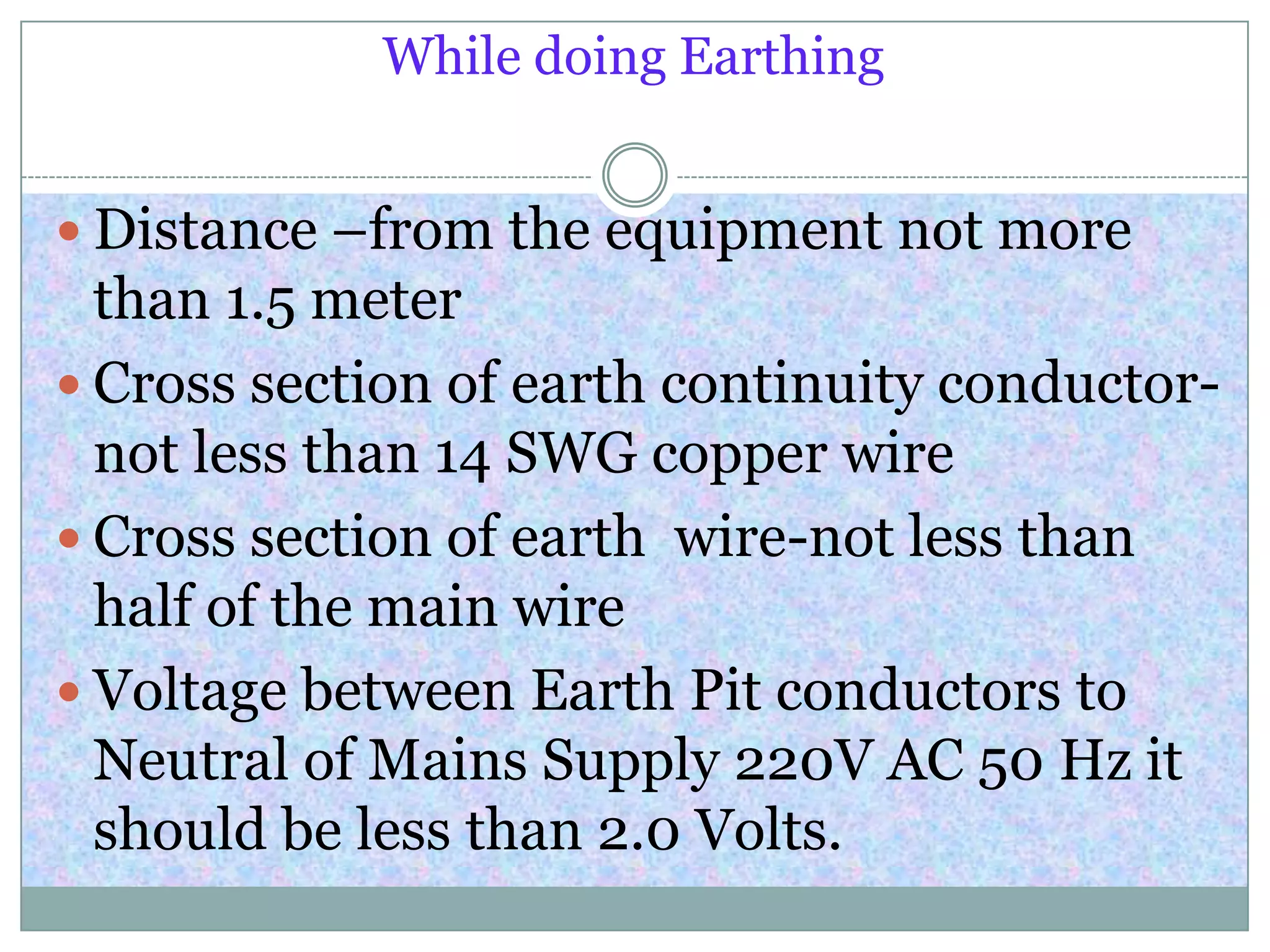 While doing Earthing
 Distance –from the equipment not more
than 1.5 meter
 Cross section of earth continuity conductor-
not less than 14 SWG copper wire
 Cross section of earth wire-not less than
half of the main wire
 Voltage between Earth Pit conductors to
Neutral of Mains Supply 220V AC 50 Hz it
should be less than 2.0 Volts.
 