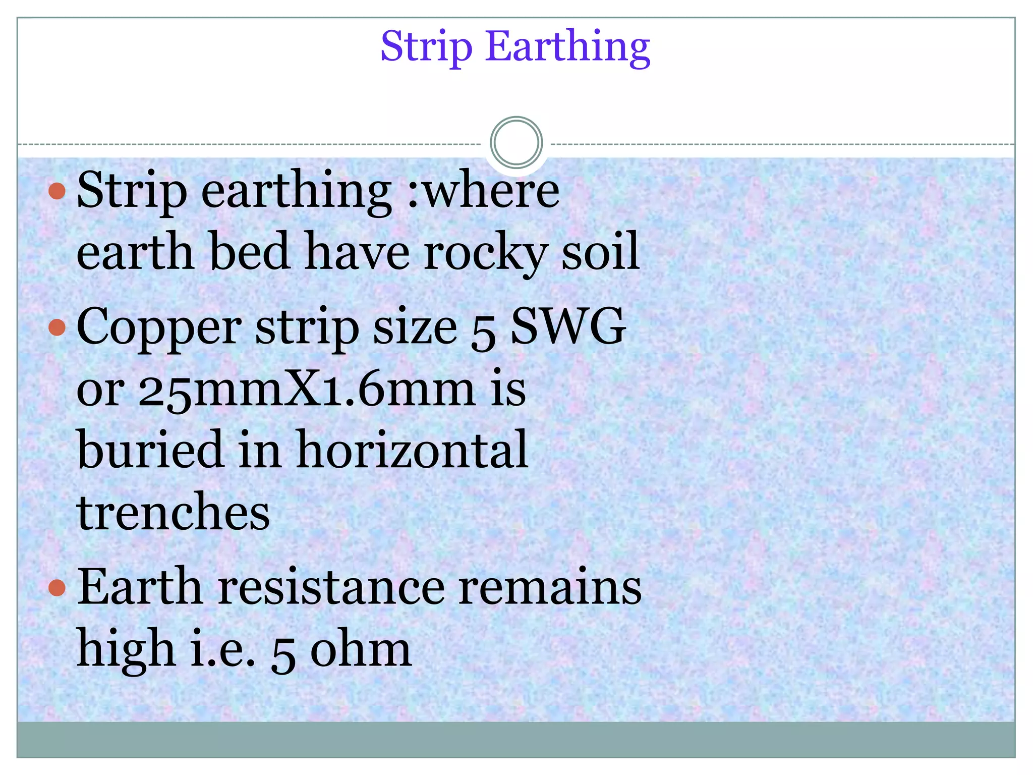 Strip Earthing
 Strip earthing :where
earth bed have rocky soil
 Copper strip size 5 SWG
or 25mmX1.6mm is
buried in horizontal
trenches
 Earth resistance remains
high i.e. 5 ohm
 