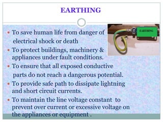 EARTHING
 To save human life from danger of
electrical shock or death
 To protect buildings, machinery &
appliances under fault conditions.
 To ensure that all exposed conductive
parts do not reach a dangerous potential.
 To provide safe path to dissipate lightning
and short circuit currents.
 To maintain the line voltage constant to
prevent over current or excessive voltage on
the appliances or equipment .
 