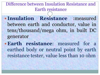 Difference between Insulation Resistance and
Earth resistance
 Insulation Resistance :measured
between earth and conductor, value in
tens/thousand/mega ohm, in built DC
generator
 Earth resistance: measured for a
earthed body or neutral point by earth
resistance tester, value less than 10 ohm
 