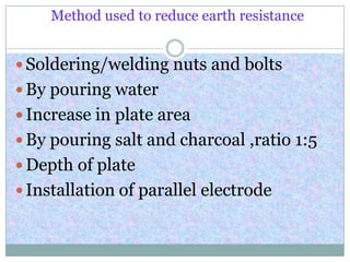 Method used to reduce earth resistance
 Soldering/welding nuts and bolts
 By pouring water
 Increase in plate area
 By pouring salt and charcoal ,ratio 1:5
 Depth of plate
 Installation of parallel electrode
 