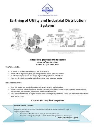 Earthing of Utility and Industrial Distribution
Systems
4 hour live, practical online course
Friday, 26th
February, 2015
8.00AM WST; 10.00AM AEST
YOU WILL LEARN:
 The basic principles of grounding of electrical systems
 The function of power system grounding and the various options available
 Fundamental principles in the design of grounding systems in substations
 How to solve static electricity-related hazards by grounding and bonding
WHAT’S INCLUDED?
 Four 50 minute live, practical sessions with your instructor and attendees
 The full technical eBook manual for “Earthing of Utility and Industrial Distribution Systems” which includes
course slides, cases studies, calculations and practical exercises
 Four hours of additional in-depth video sessions covering many additional areas – yours to keep and watch at
your convenience
TOTAL COST: Only $449 per person!
SPECIAL OFFER TO YOU:
Register by January 29
th
and you will receive two eBooks each with hundreds of pages of
engineering knowledge:
 Practical Industrial Electronics for Engineers and Technicians
 Practical Shielding, EMC/EMI, Noise Reduction, Earthing and Circuit Board Layout
Total value to you = $124
 
