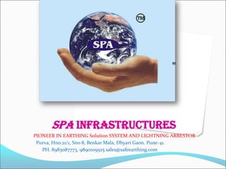 SPA INFRASTRUCTURES
PIONEER IN EARTHING Solution SYSTEM AND LIGHTNING ARRESTOR
Purva, Hno.21/1, Sno 8, Benkar Mala, Dhyari Gaon. Pune-41.
PH. 8983087773, 9890109525 sales@safeearthing.com
 