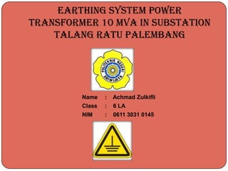 EARTHING SYSTEM POWER
TRANSFORMER 10 MVA IN SUBSTATION
TALANG RATU PALEMBANG
Name : Achmad Zulkifli
Class : 6 LA
NIM : 0611 3031 0145
 