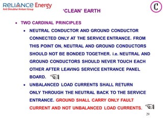 29
‘CLEAN’ EARTH
• TWO CARDINAL PRINCIPLES
• NEUTRAL CONDUCTOR AND GROUND CONDUCTOR
CONNECTED ONLY AT THE SERVICE ENTRANCE. FROM
THIS POINT ON, NEUTRAL AND GROUND CONDUCTORS
SHOULD NOT BE BONDED TOGETHER. i.e. NEUTRAL AND
GROUND CONDUCTORS SHOULD NEVER TOUCH EACH
OTHER AFTER LEAVING SERVICE ENTRANCE PANEL
BOARD.
• UNBALANCED LOAD CURRENTS SHALL RETURN
ONLY THROUGH THE NEUTRAL BACK TO THE SERVICE
ENTRANCE. GROUND SHALL CARRY ONLY FAULT
CURRENT AND NOT UNBALANCED LOAD CURRENTS.
 