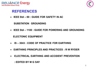 3
REFERENCES
• IEEE Std – 80 : GUIDE FOR SAFETY IN AC
SUBSTATION GROUNDING
• IEEE Std – 1100 : GUIDE FOR POWERING AND GROUNDING
ELECTONIC EQUIPMENT
• IS – 3043 : CODE OF PRACTICE FOR EARTHING
• EARTHING PRINCIPLES AND PRACTICES : R W RYDER
• ELECTRICAL EARTHING AND ACCIDENT PREVENTION
: EDITED BY M G SAY
 