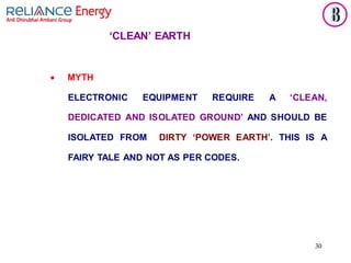 30
• MYTH
ELECTRONIC EQUIPMENT REQUIRE A ‘CLEAN,
DEDICATED AND ISOLATED GROUND’ AND SHOULD BE
ISOLATED FROM DIRTY ‘POWER EARTH’. THIS IS A
FAIRY TALE AND NOT AS PER CODES.
‘CLEAN’ EARTH
 