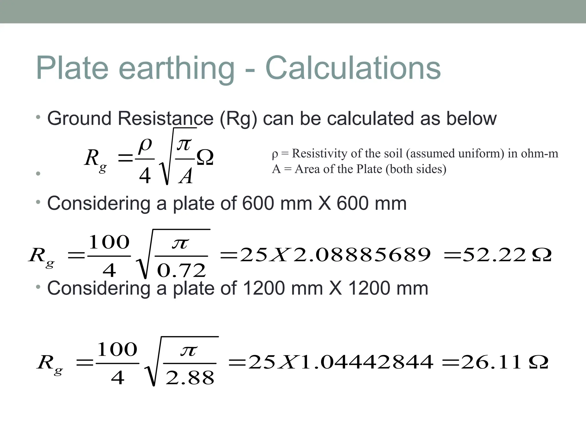 Plate earthing - Calculations
• Ground Resistance (Rg) can be calculated as below
•
• Considering a plate of 600 mm X 600 mm
• Considering a plate of 1200 mm X 1200 mm


A
Rg


4
ρ = Resistivity of the soil (assumed uniform) in ohm-m
A = Area of the Plate (both sides)



 52.22
2.08885689
25
72
.
0
4
100
X
Rg




 26.11
1.04442844
25
88
.
2
4
100
X
Rg

 