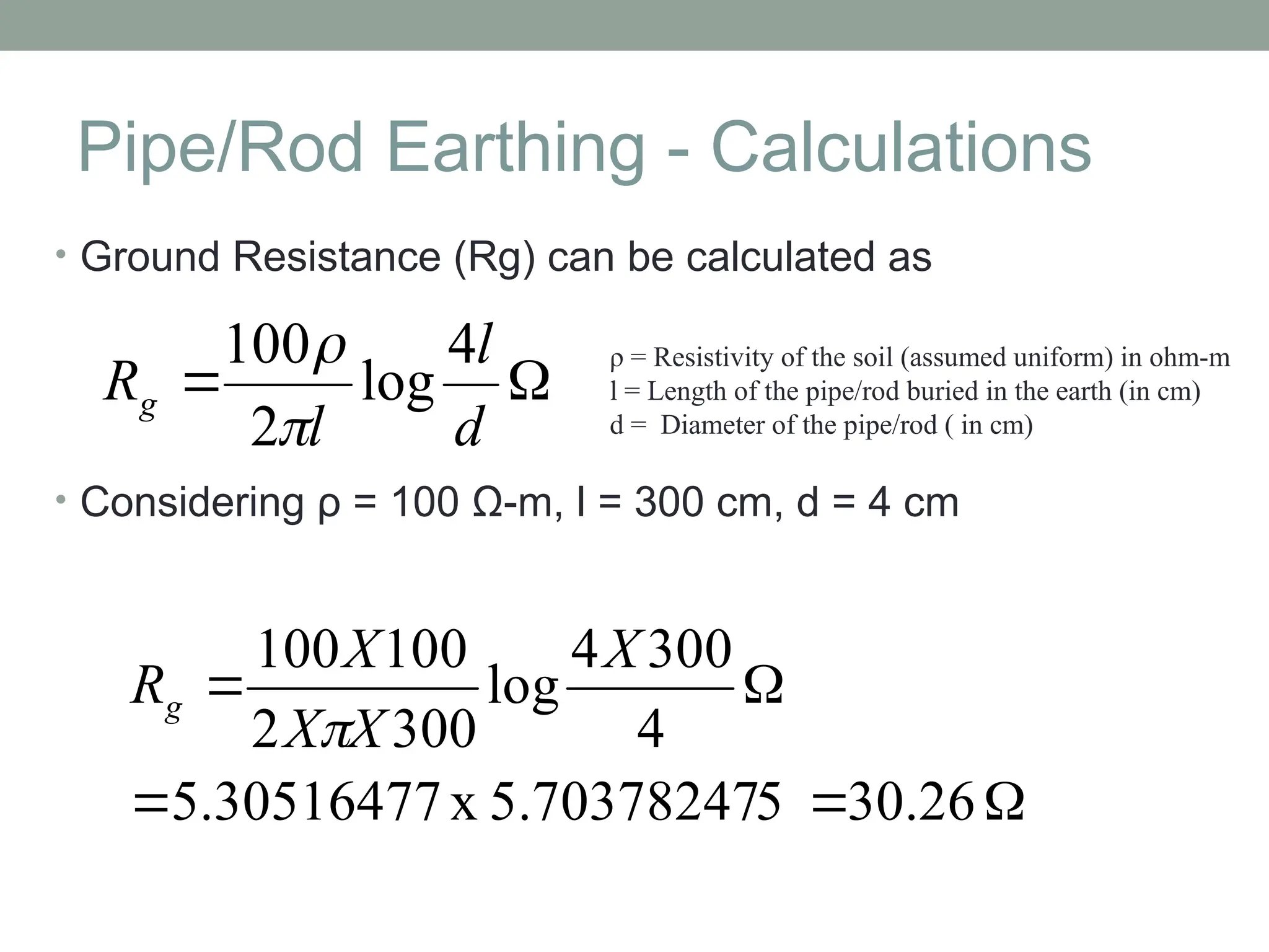 Pipe/Rod Earthing - Calculations
• Ground Resistance (Rg) can be calculated as
• Considering ρ = 100 Ω-m, l = 300 cm, d = 4 cm


d
l
l
Rg
4
log
2
100

 ρ = Resistivity of the soil (assumed uniform) in ohm-m
l = Length of the pipe/rod buried in the earth (in cm)
d = Diameter of the pipe/rod ( in cm)





30.26
5
5.70378247
x
5.30516477
4
300
4
log
300
2
100
100 X
X
X
X
Rg

 