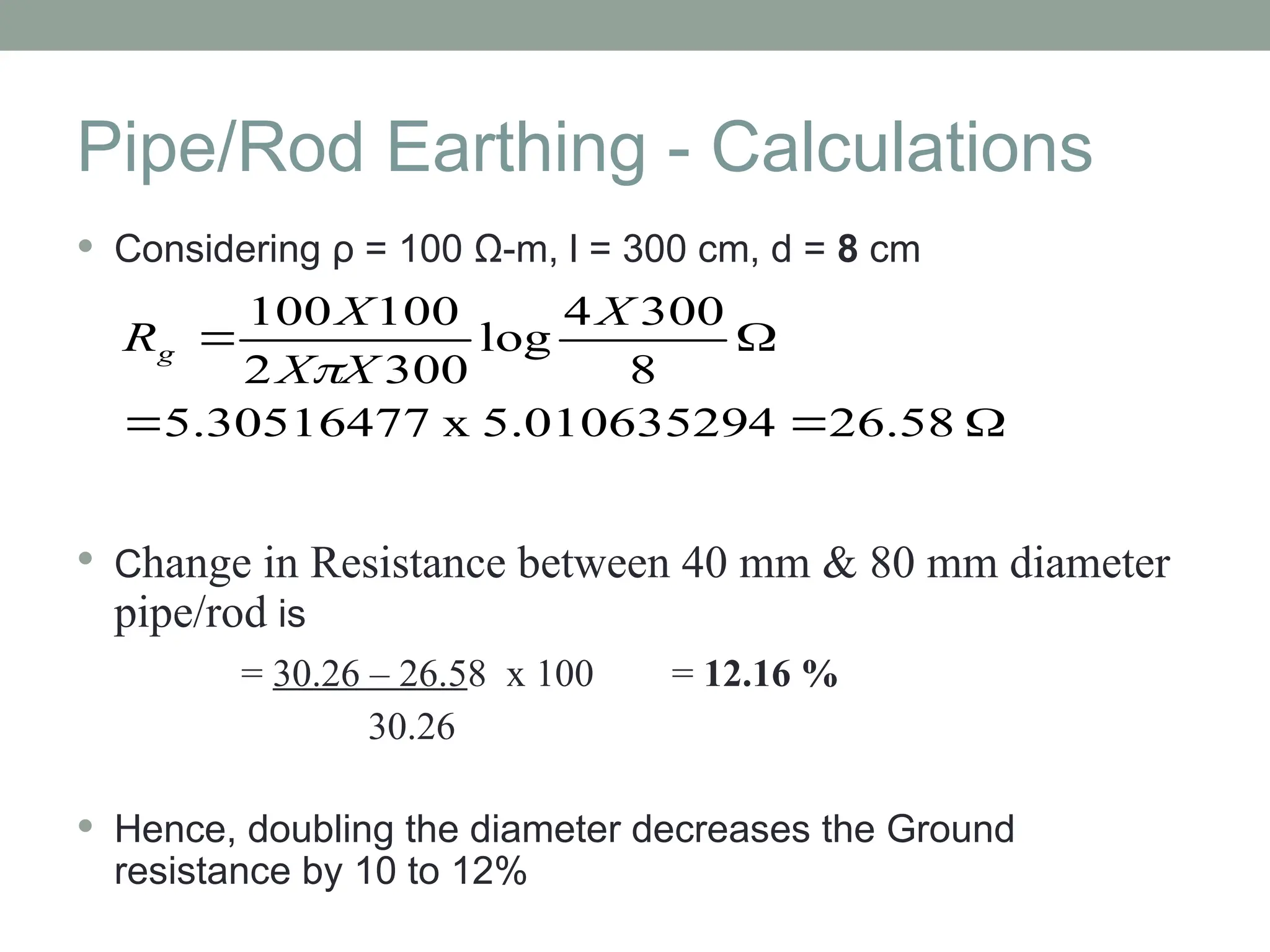 Pipe/Rod Earthing - Calculations
 Considering ρ = 100 Ω-m, l = 300 cm, d = 8 cm
 Change in Resistance between 40 mm & 80 mm diameter
pipe/rod is
= 30.26 – 26.58 x 100 = 12.16 %
30.26
 Hence, doubling the diameter decreases the Ground
resistance by 10 to 12%





26.58
4
5.01063529
x
5.30516477
8
300
4
log
300
2
100
100 X
X
X
X
Rg

 