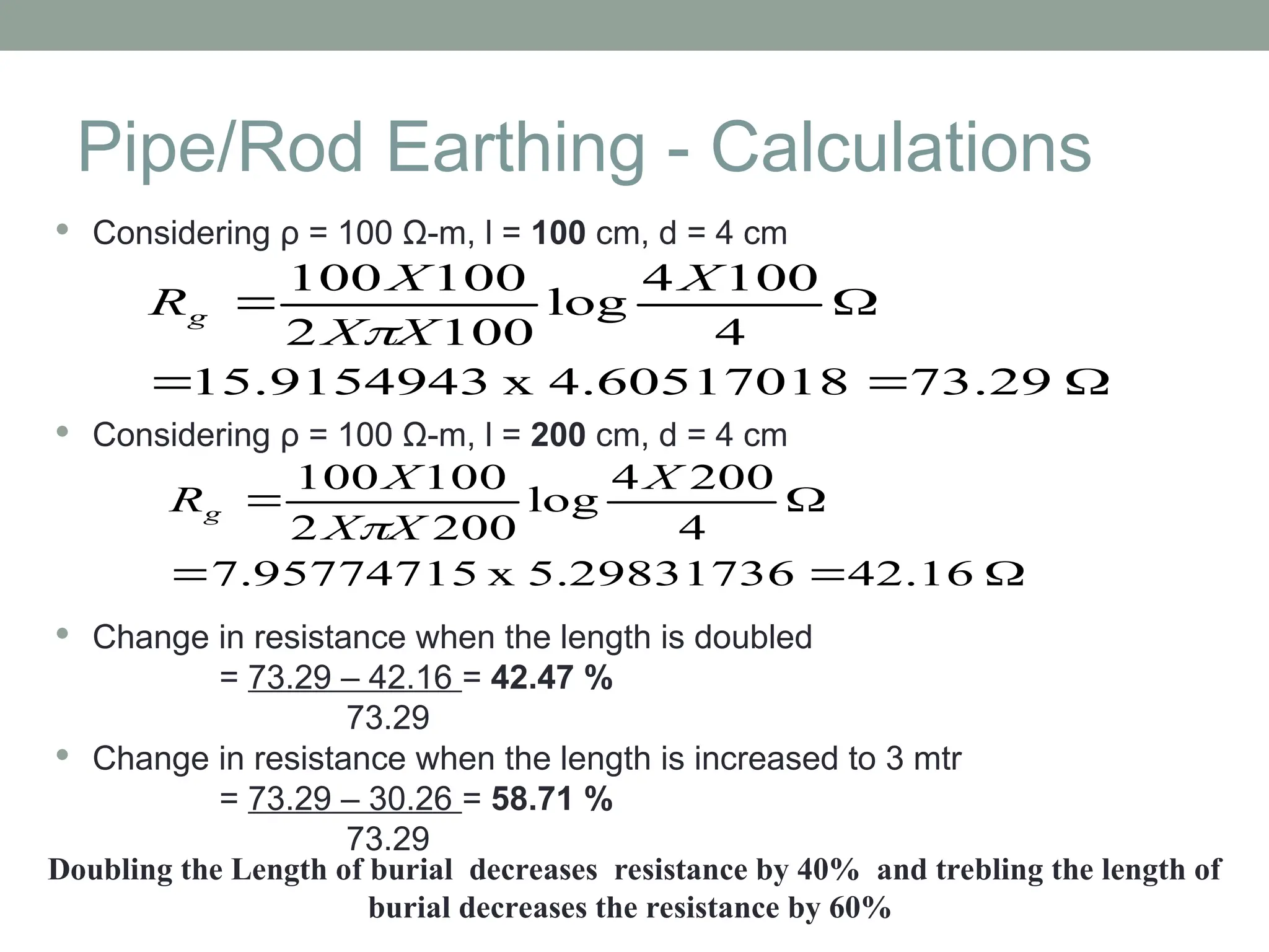 Pipe/Rod Earthing - Calculations
 Considering ρ = 100 Ω-m, l = 100 cm, d = 4 cm
 Considering ρ = 100 Ω-m, l = 200 cm, d = 4 cm
 Change in resistance when the length is doubled
= 73.29 – 42.16 = 42.47 %
73.29
 Change in resistance when the length is increased to 3 mtr
= 73.29 – 30.26 = 58.71 %
73.29





73.29
4.60517018
x
15.9154943
4
100
4
log
100
2
100
100 X
X
X
X
Rg






42.16
5.29831736
x
7.95774715
4
200
4
log
200
2
100
100 X
X
X
X
Rg

Doubling the Length of burial decreases resistance by 40% and trebling the length of
burial decreases the resistance by 60%
 