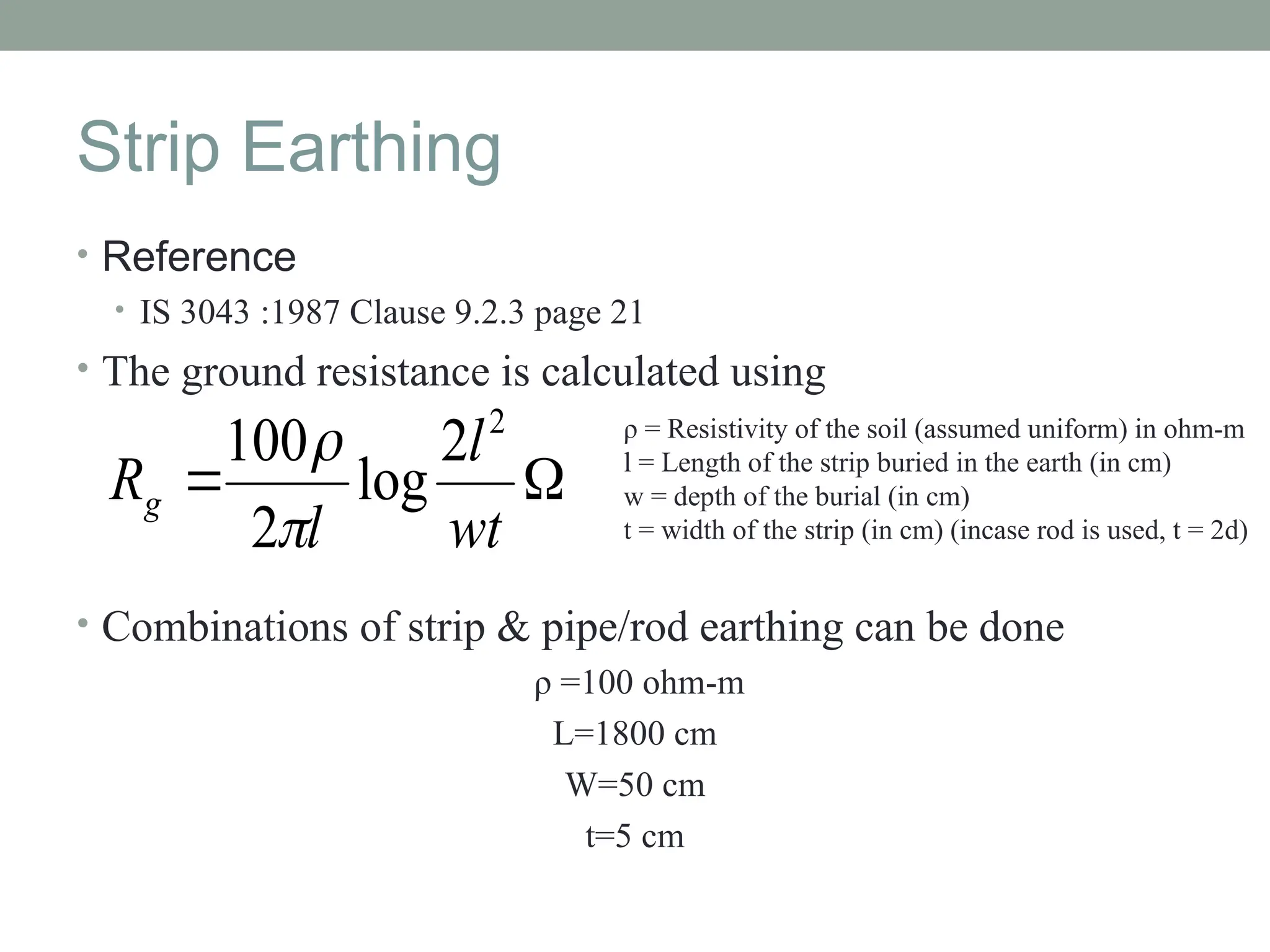 Strip Earthing
• Reference
• IS 3043 :1987 Clause 9.2.3 page 21
• The ground resistance is calculated using
• Combinations of strip & pipe/rod earthing can be done
ρ =100 ohm-m
L=1800 cm
W=50 cm
t=5 cm


wt
l
l
Rg
2
2
log
2
100

 ρ = Resistivity of the soil (assumed uniform) in ohm-m
l = Length of the strip buried in the earth (in cm)
w = depth of the burial (in cm)
t = width of the strip (in cm) (incase rod is used, t = 2d)
 