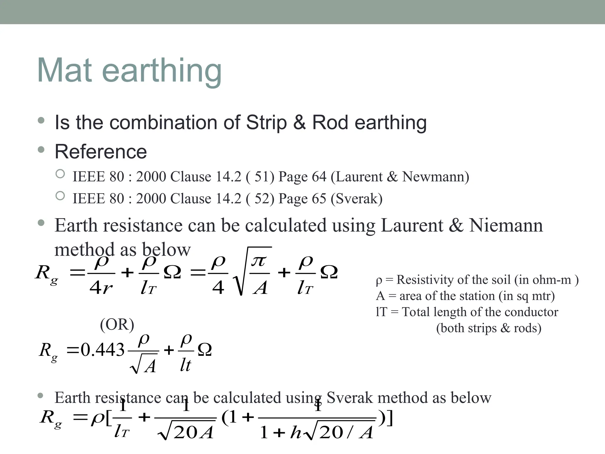 Mat earthing
 Is the combination of Strip & Rod earthing
 Reference
 IEEE 80 : 2000 Clause 14.2 ( 51) Page 64 (Laurent & Newmann)
 IEEE 80 : 2000 Clause 14.2 ( 52) Page 65 (Sverak)
 Earth resistance can be calculated using Laurent & Niemann
method as below
(OR)
 Earth resistance can be calculated using Sverak method as below






T
T
g
l
A
l
r
R





4
4
)]
/
20
1
1
1
(
20
1
1
[
A
h
A
l
R
T
g




ρ = Resistivity of the soil (in ohm-m )
A = area of the station (in sq mtr)
lT = Total length of the conductor
(both strips & rods)



lt
A
Rg


443
.
0
 