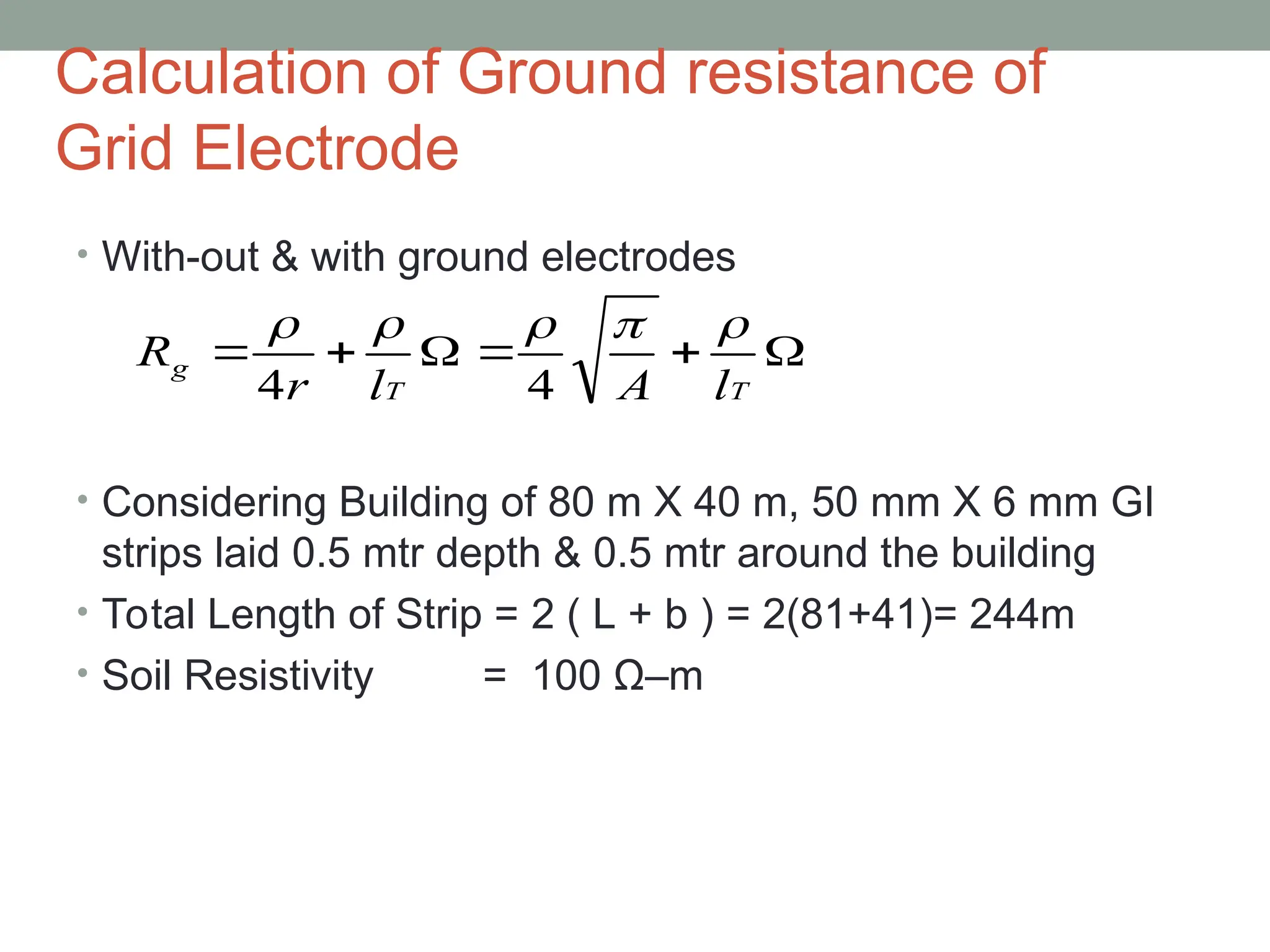 Calculation of Ground resistance of
Grid Electrode
• With-out & with ground electrodes
• Considering Building of 80 m X 40 m, 50 mm X 6 mm GI
strips laid 0.5 mtr depth & 0.5 mtr around the building
• Total Length of Strip = 2 ( L + b ) = 2(81+41)= 244m
• Soil Resistivity = 100 Ω–m






T
T
g
l
A
l
r
R





4
4
 