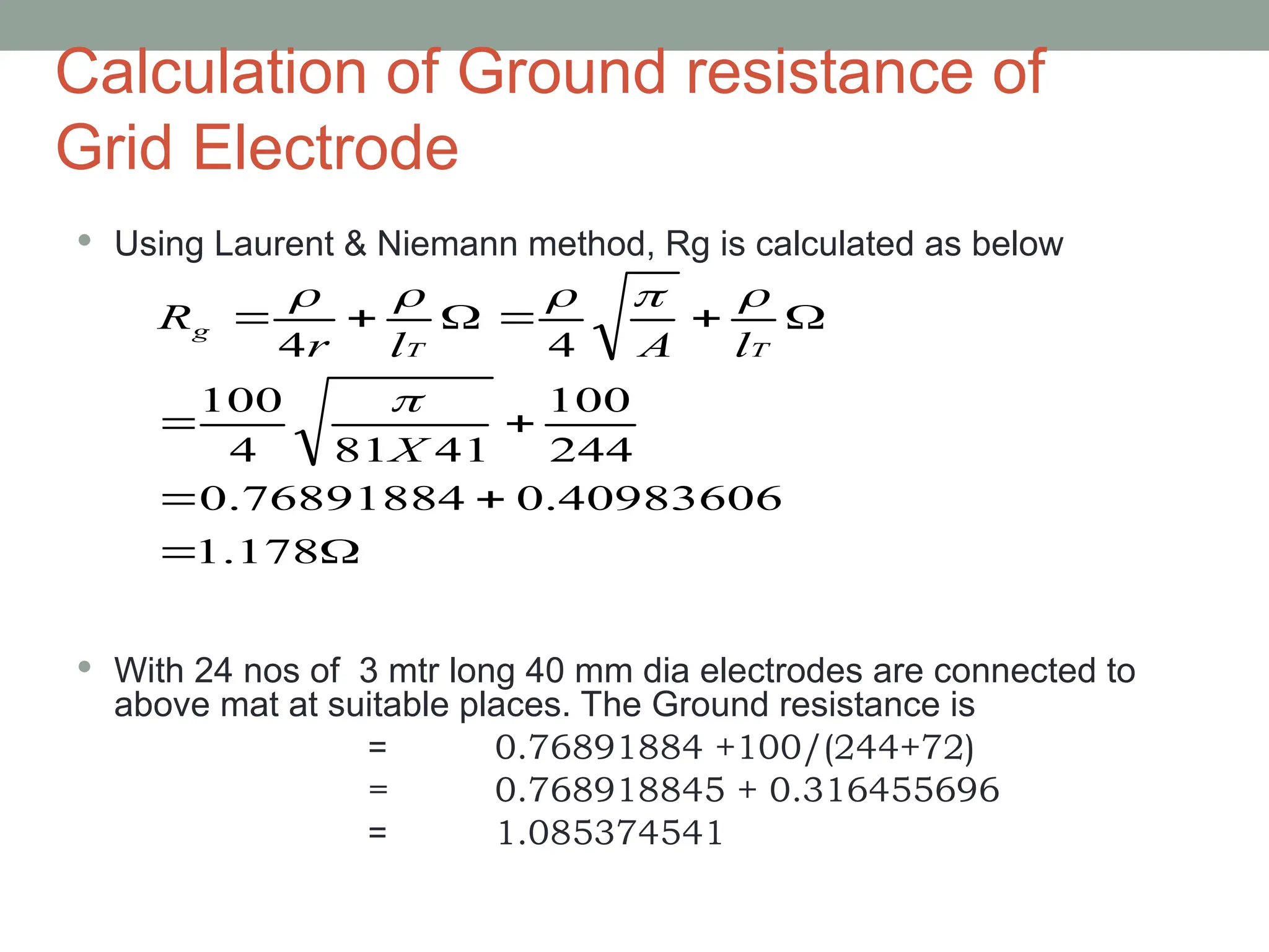 Calculation of Ground resistance of
Grid Electrode
 Using Laurent & Niemann method, Rg is calculated as below
 With 24 nos of 3 mtr long 40 mm dia electrodes are connected to
above mat at suitable places. The Ground resistance is
= 0.76891884 +100/(244+72)
= 0.768918845 + 0.316455696
= 1.085374541












178
.
1
0.40983606
0.76891884
244
100
41
81
4
100
4
4
X
l
A
l
r
R
T
T
g






 