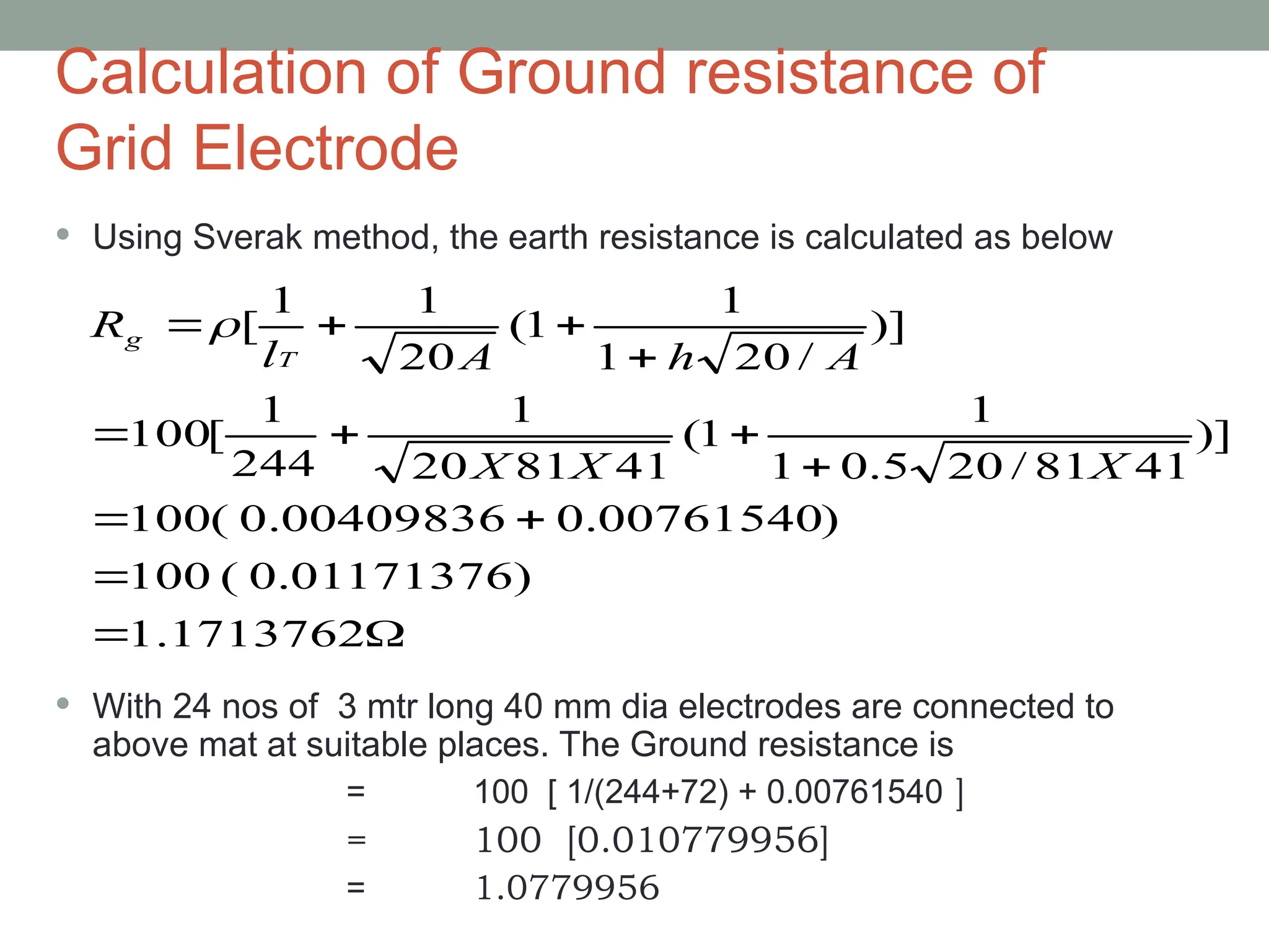Calculation of Ground resistance of
Grid Electrode
 Using Sverak method, the earth resistance is calculated as below
 With 24 nos of 3 mtr long 40 mm dia electrodes are connected to
above mat at suitable places. The Ground resistance is
= 100 [ 1/(244+72) + 0.00761540 ]
= 100 [0.010779956]
= 1.0779956













1.1713762
)
0.01171376
(
100
)
0.00761540
0.00409836
(
100
)]
41
81
/
20
5
.
0
1
1
1
(
41
81
20
1
244
1
[
100
)]
/
20
1
1
1
(
20
1
1
[
X
X
X
A
h
A
l
R
T
g 
 
