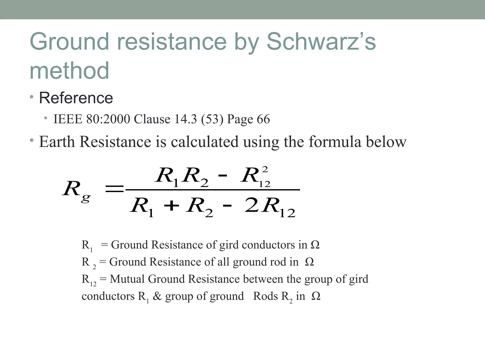 Ground resistance by Schwarz’s
method
• Reference
• IEEE 80:2000 Clause 14.3 (53) Page 66
• Earth Resistance is calculated using the formula below
12
2
1
2
1
2
2
12
R
R
R
R
R
R
Rg




R1
= Ground Resistance of gird conductors in Ω
R 2
= Ground Resistance of all ground rod in Ω
R12
= Mutual Ground Resistance between the group of gird
conductors R1
& group of ground Rods R2
in Ω
 