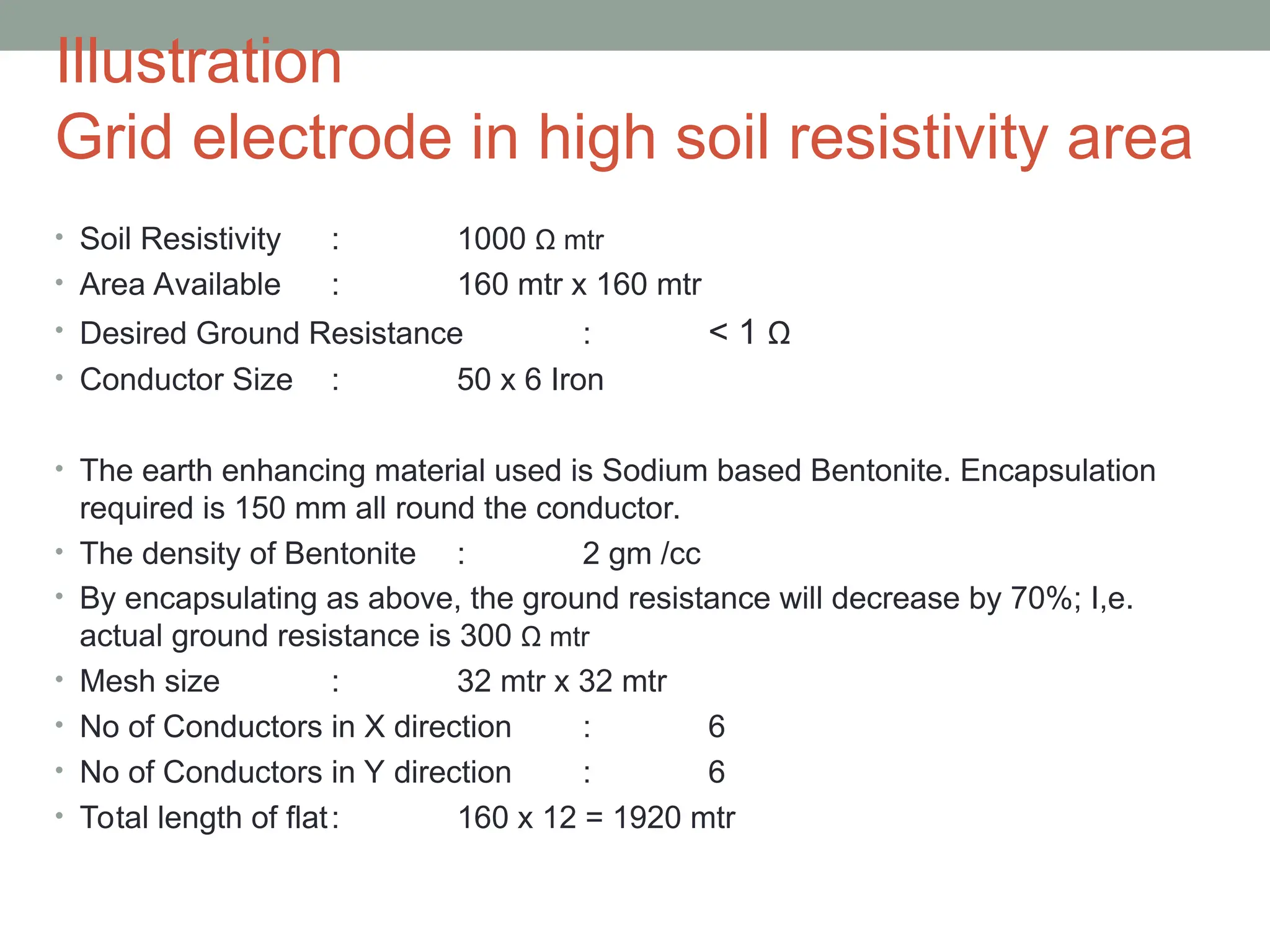 Illustration
Grid electrode in high soil resistivity area
• Soil Resistivity : 1000 Ω mtr
• Area Available : 160 mtr x 160 mtr
• Desired Ground Resistance : < 1 Ω
• Conductor Size : 50 x 6 Iron
• The earth enhancing material used is Sodium based Bentonite. Encapsulation
required is 150 mm all round the conductor.
• The density of Bentonite : 2 gm /cc
• By encapsulating as above, the ground resistance will decrease by 70%; I,e.
actual ground resistance is 300 Ω mtr
• Mesh size : 32 mtr x 32 mtr
• No of Conductors in X direction : 6
• No of Conductors in Y direction : 6
• Total length of flat: 160 x 12 = 1920 mtr
 