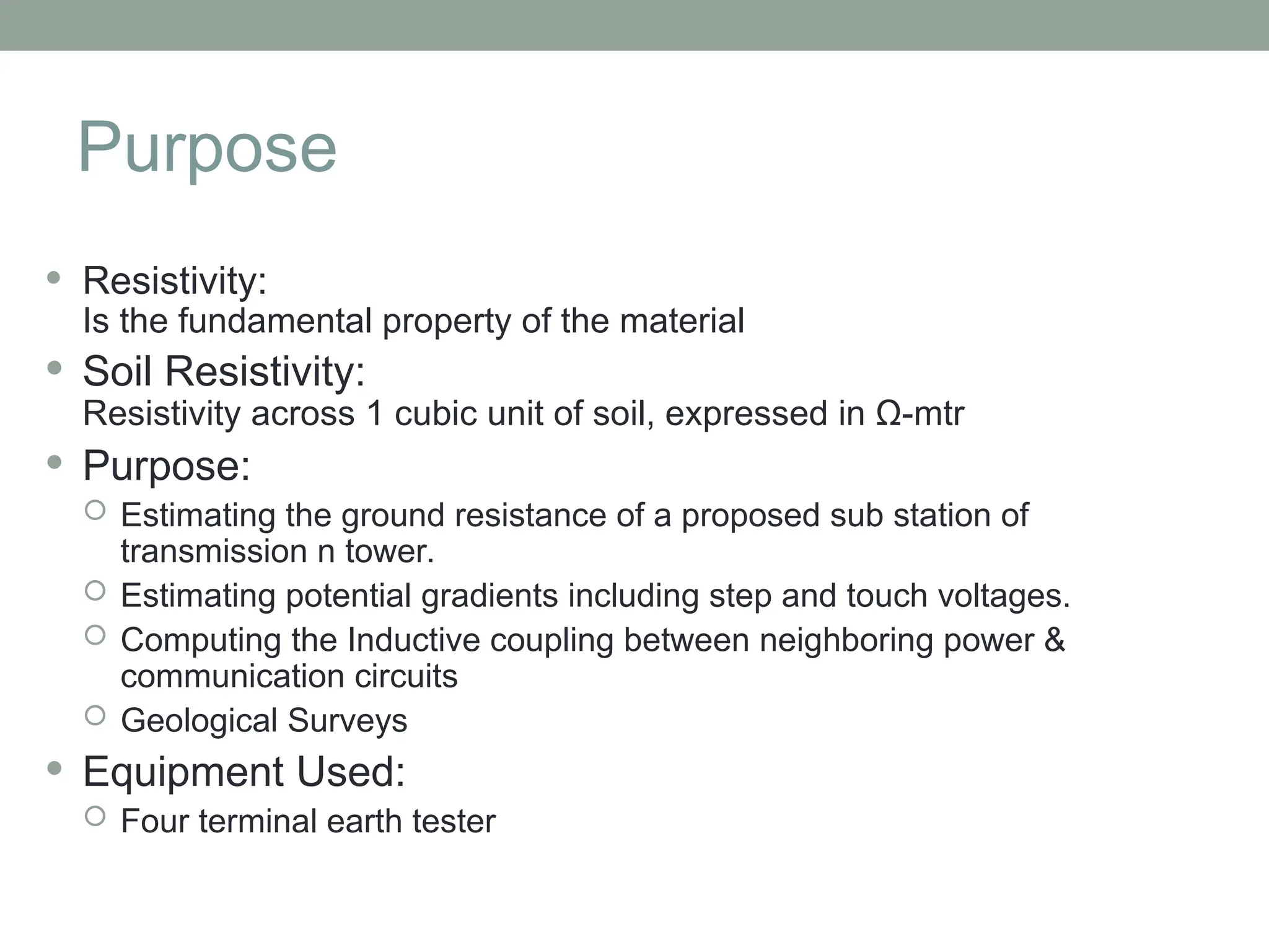 Purpose
 Resistivity:
Is the fundamental property of the material
 Soil Resistivity:
Resistivity across 1 cubic unit of soil, expressed in Ω-mtr
 Purpose:
 Estimating the ground resistance of a proposed sub station of
transmission n tower.
 Estimating potential gradients including step and touch voltages.
 Computing the Inductive coupling between neighboring power &
communication circuits
 Geological Surveys
 Equipment Used:
 Four terminal earth tester
 