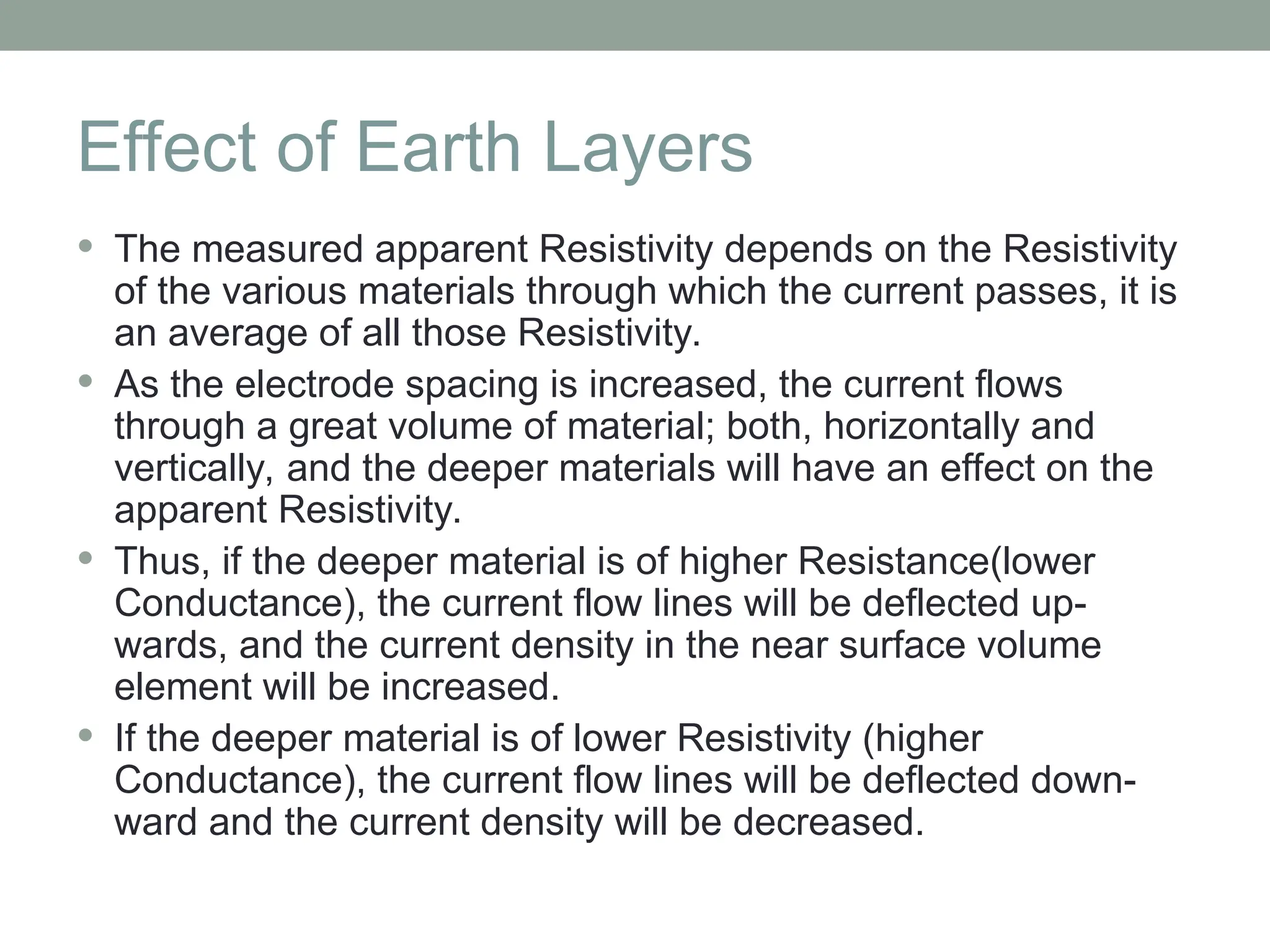 Effect of Earth Layers
 The measured apparent Resistivity depends on the Resistivity
of the various materials through which the current passes, it is
an average of all those Resistivity.
 As the electrode spacing is increased, the current flows
through a great volume of material; both, horizontally and
vertically, and the deeper materials will have an effect on the
apparent Resistivity.
 Thus, if the deeper material is of higher Resistance(lower
Conductance), the current flow lines will be deflected up-
wards, and the current density in the near surface volume
element will be increased.
 If the deeper material is of lower Resistivity (higher
Conductance), the current flow lines will be deflected down-
ward and the current density will be decreased.
 