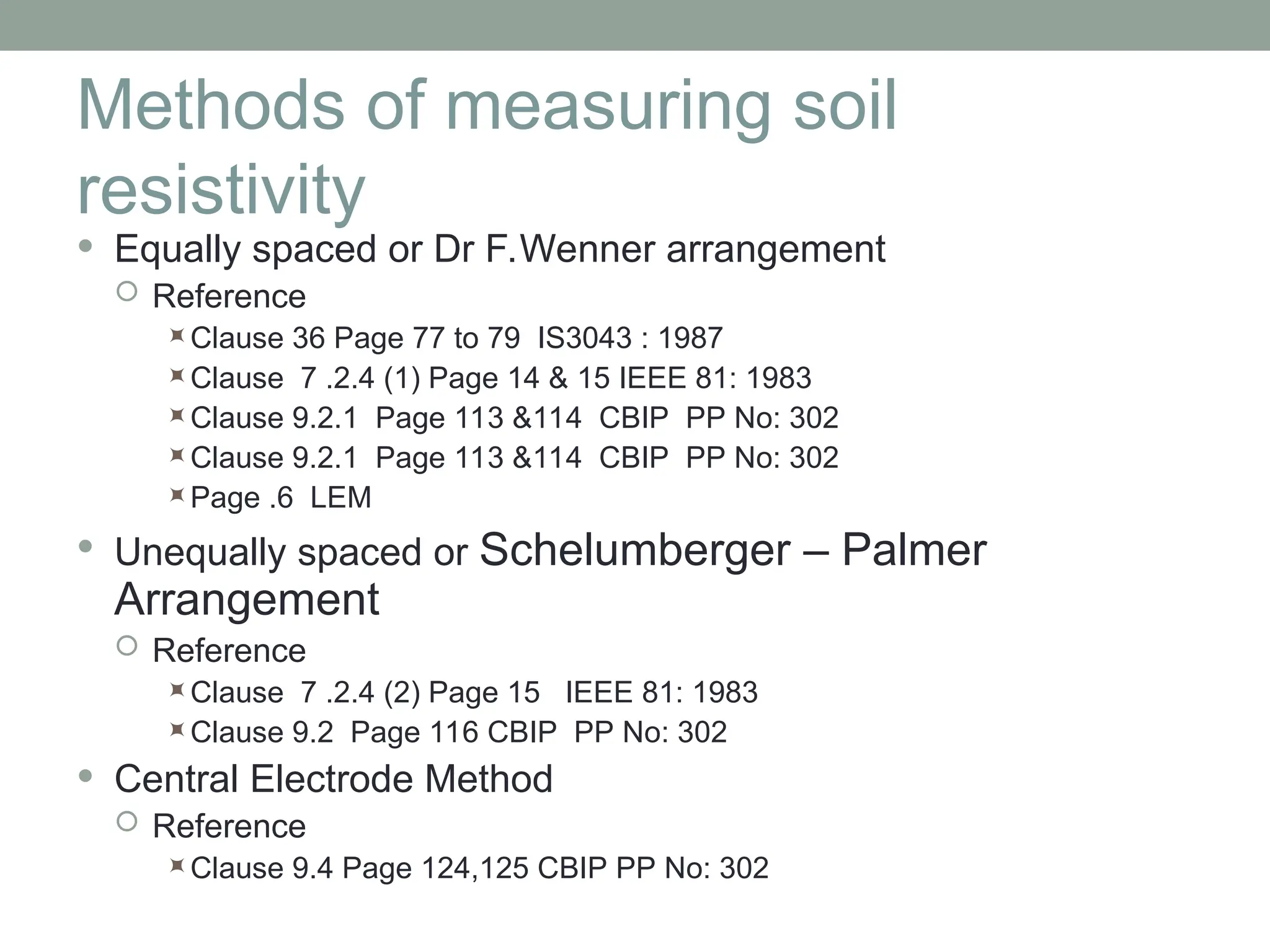Methods of measuring soil
resistivity
 Equally spaced or Dr F.Wenner arrangement
 Reference
Clause 36 Page 77 to 79 IS3043 : 1987
Clause 7 .2.4 (1) Page 14 & 15 IEEE 81: 1983
Clause 9.2.1 Page 113 &114 CBIP PP No: 302
Clause 9.2.1 Page 113 &114 CBIP PP No: 302
Page .6 LEM
 Unequally spaced or Schelumberger – Palmer
Arrangement
 Reference
Clause 7 .2.4 (2) Page 15 IEEE 81: 1983
Clause 9.2 Page 116 CBIP PP No: 302
 Central Electrode Method
 Reference
Clause 9.4 Page 124,125 CBIP PP No: 302
 
