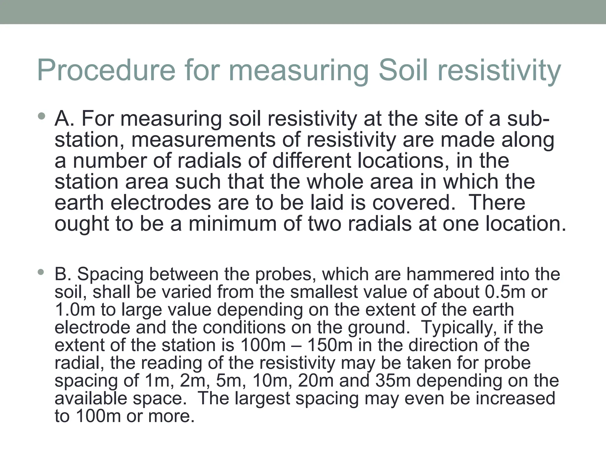 Procedure for measuring Soil resistivity
 A. For measuring soil resistivity at the site of a sub-
station, measurements of resistivity are made along
a number of radials of different locations, in the
station area such that the whole area in which the
earth electrodes are to be laid is covered. There
ought to be a minimum of two radials at one location.
 B. Spacing between the probes, which are hammered into the
soil, shall be varied from the smallest value of about 0.5m or
1.0m to large value depending on the extent of the earth
electrode and the conditions on the ground. Typically, if the
extent of the station is 100m – 150m in the direction of the
radial, the reading of the resistivity may be taken for probe
spacing of 1m, 2m, 5m, 10m, 20m and 35m depending on the
available space. The largest spacing may even be increased
to 100m or more.
 