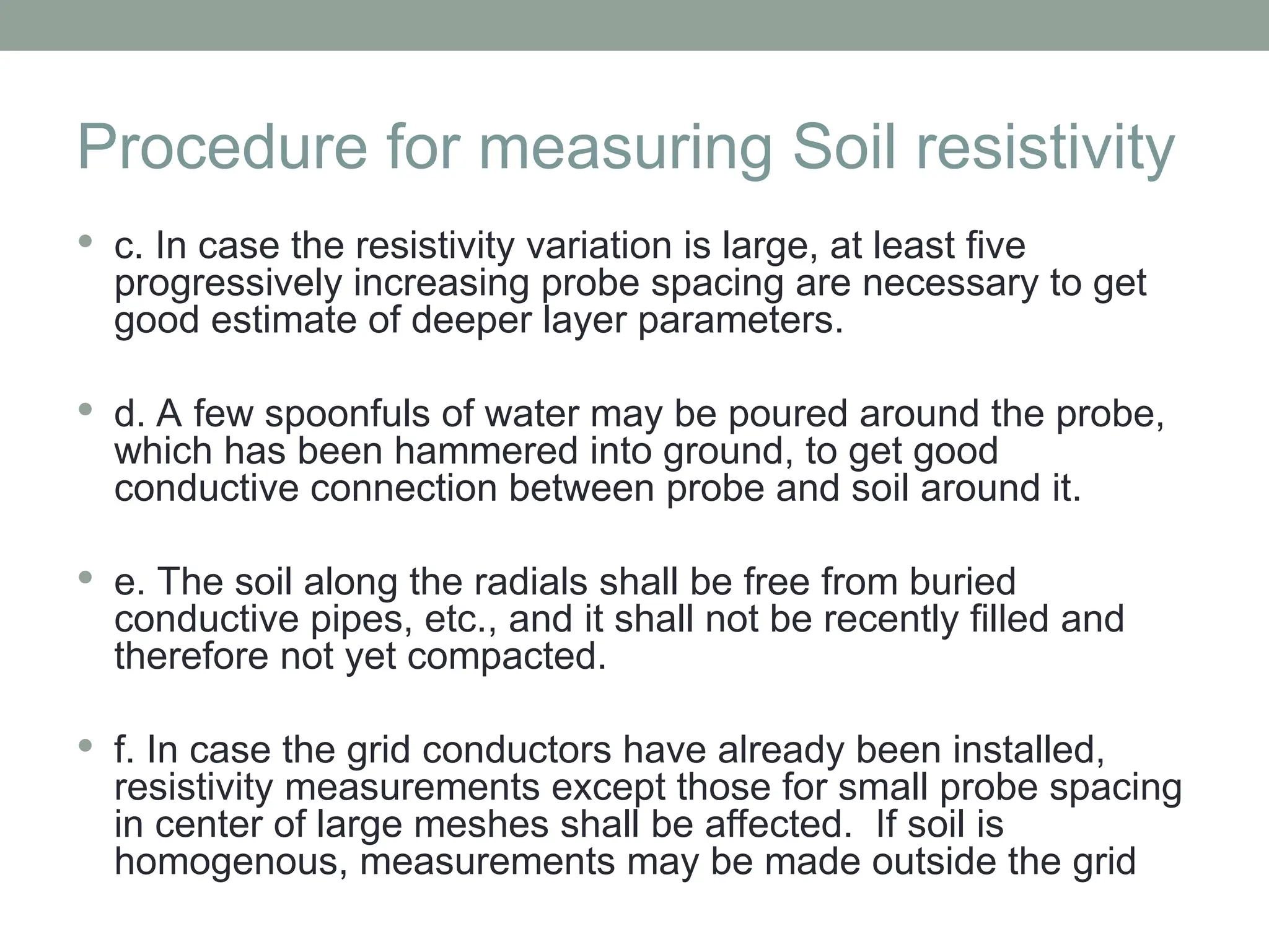 Procedure for measuring Soil resistivity
 c. In case the resistivity variation is large, at least five
progressively increasing probe spacing are necessary to get
good estimate of deeper layer parameters.
 d. A few spoonfuls of water may be poured around the probe,
which has been hammered into ground, to get good
conductive connection between probe and soil around it.
 e. The soil along the radials shall be free from buried
conductive pipes, etc., and it shall not be recently filled and
therefore not yet compacted.
 f. In case the grid conductors have already been installed,
resistivity measurements except those for small probe spacing
in center of large meshes shall be affected. If soil is
homogenous, measurements may be made outside the grid
 