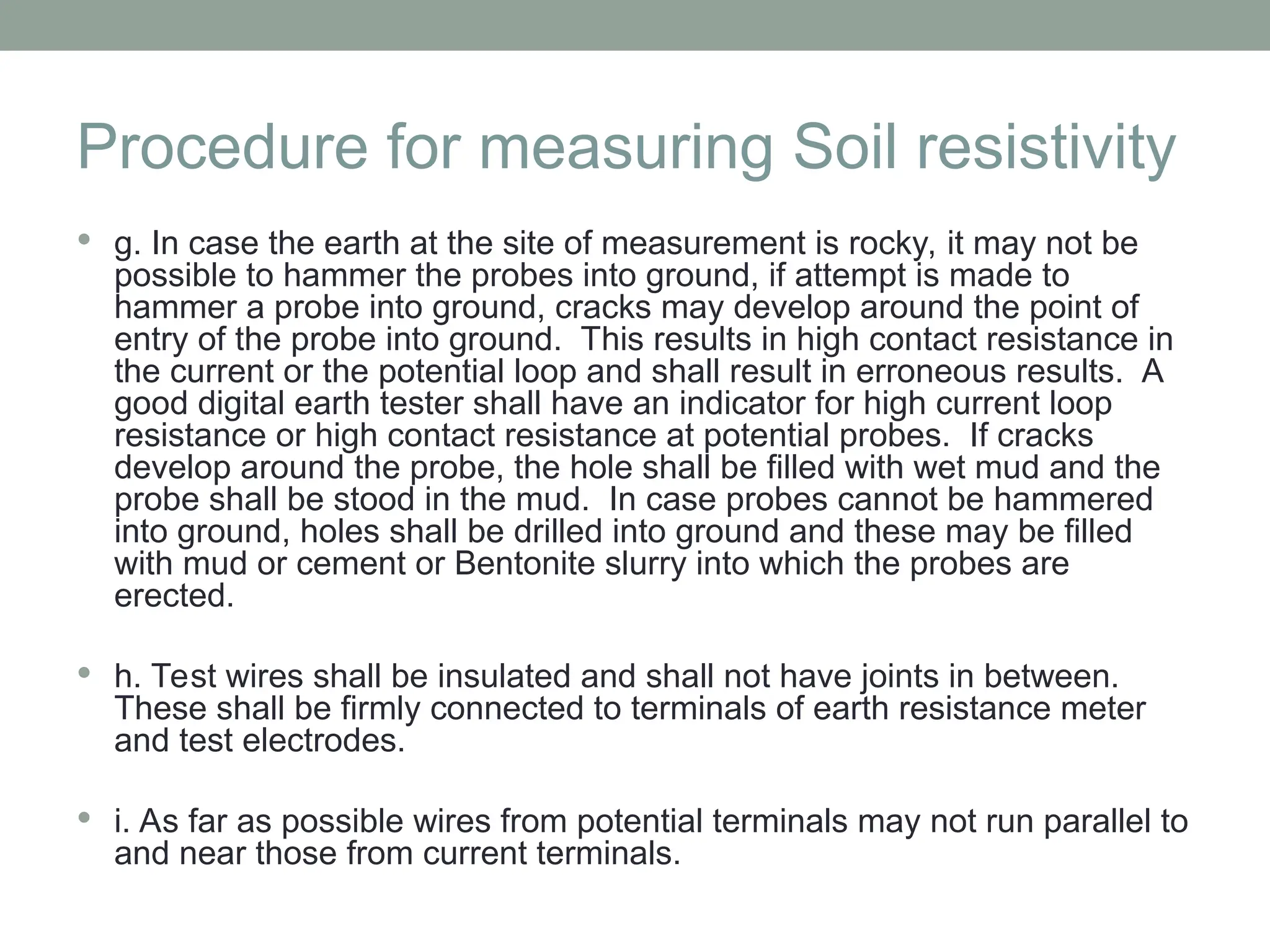 Procedure for measuring Soil resistivity
 g. In case the earth at the site of measurement is rocky, it may not be
possible to hammer the probes into ground, if attempt is made to
hammer a probe into ground, cracks may develop around the point of
entry of the probe into ground. This results in high contact resistance in
the current or the potential loop and shall result in erroneous results. A
good digital earth tester shall have an indicator for high current loop
resistance or high contact resistance at potential probes. If cracks
develop around the probe, the hole shall be filled with wet mud and the
probe shall be stood in the mud. In case probes cannot be hammered
into ground, holes shall be drilled into ground and these may be filled
with mud or cement or Bentonite slurry into which the probes are
erected.
 h. Test wires shall be insulated and shall not have joints in between.
These shall be firmly connected to terminals of earth resistance meter
and test electrodes.
 i. As far as possible wires from potential terminals may not run parallel to
and near those from current terminals.
 