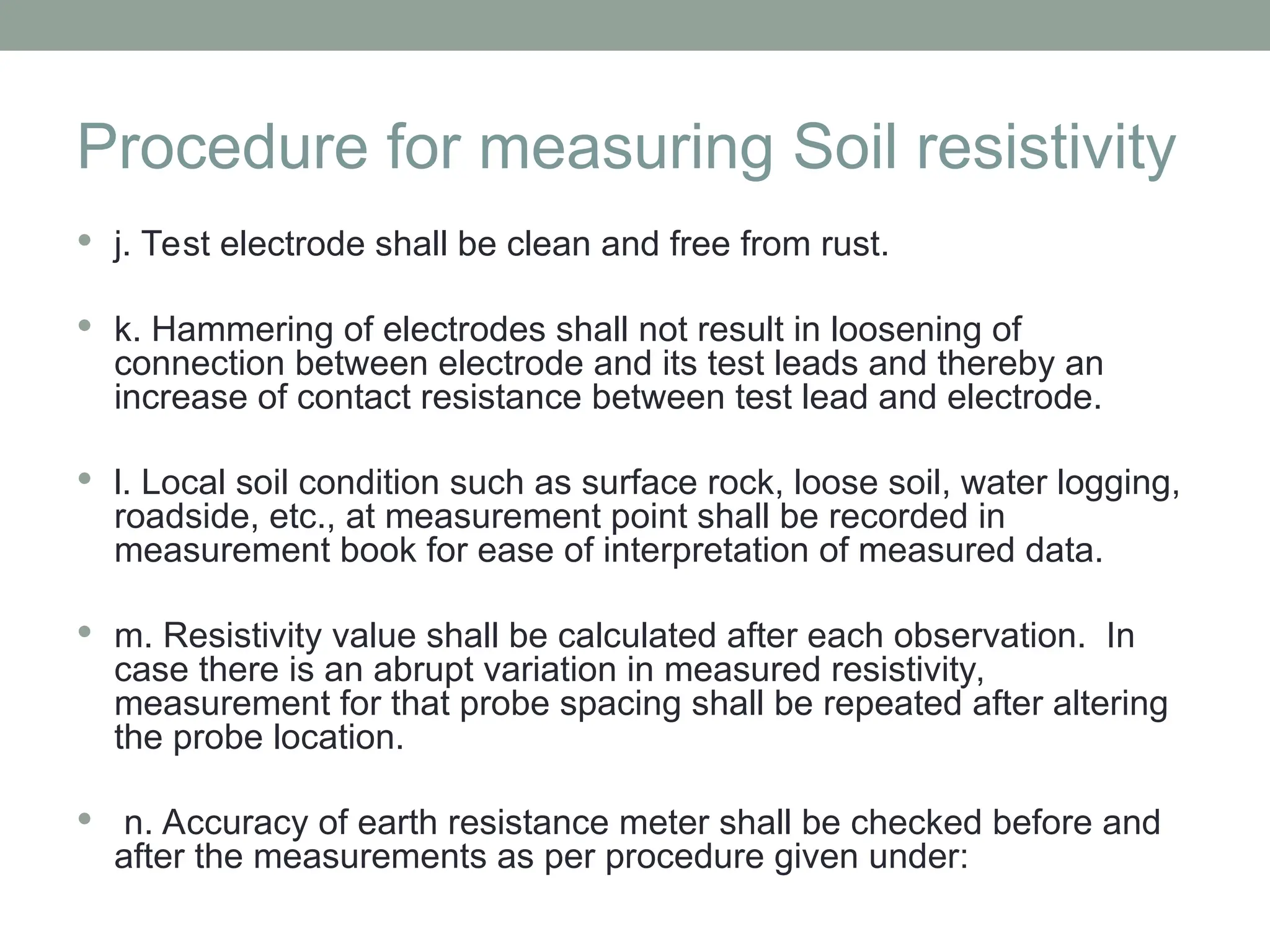 Procedure for measuring Soil resistivity
 j. Test electrode shall be clean and free from rust.
 k. Hammering of electrodes shall not result in loosening of
connection between electrode and its test leads and thereby an
increase of contact resistance between test lead and electrode.
 l. Local soil condition such as surface rock, loose soil, water logging,
roadside, etc., at measurement point shall be recorded in
measurement book for ease of interpretation of measured data.
 m. Resistivity value shall be calculated after each observation. In
case there is an abrupt variation in measured resistivity,
measurement for that probe spacing shall be repeated after altering
the probe location.
 n. Accuracy of earth resistance meter shall be checked before and
after the measurements as per procedure given under:
 