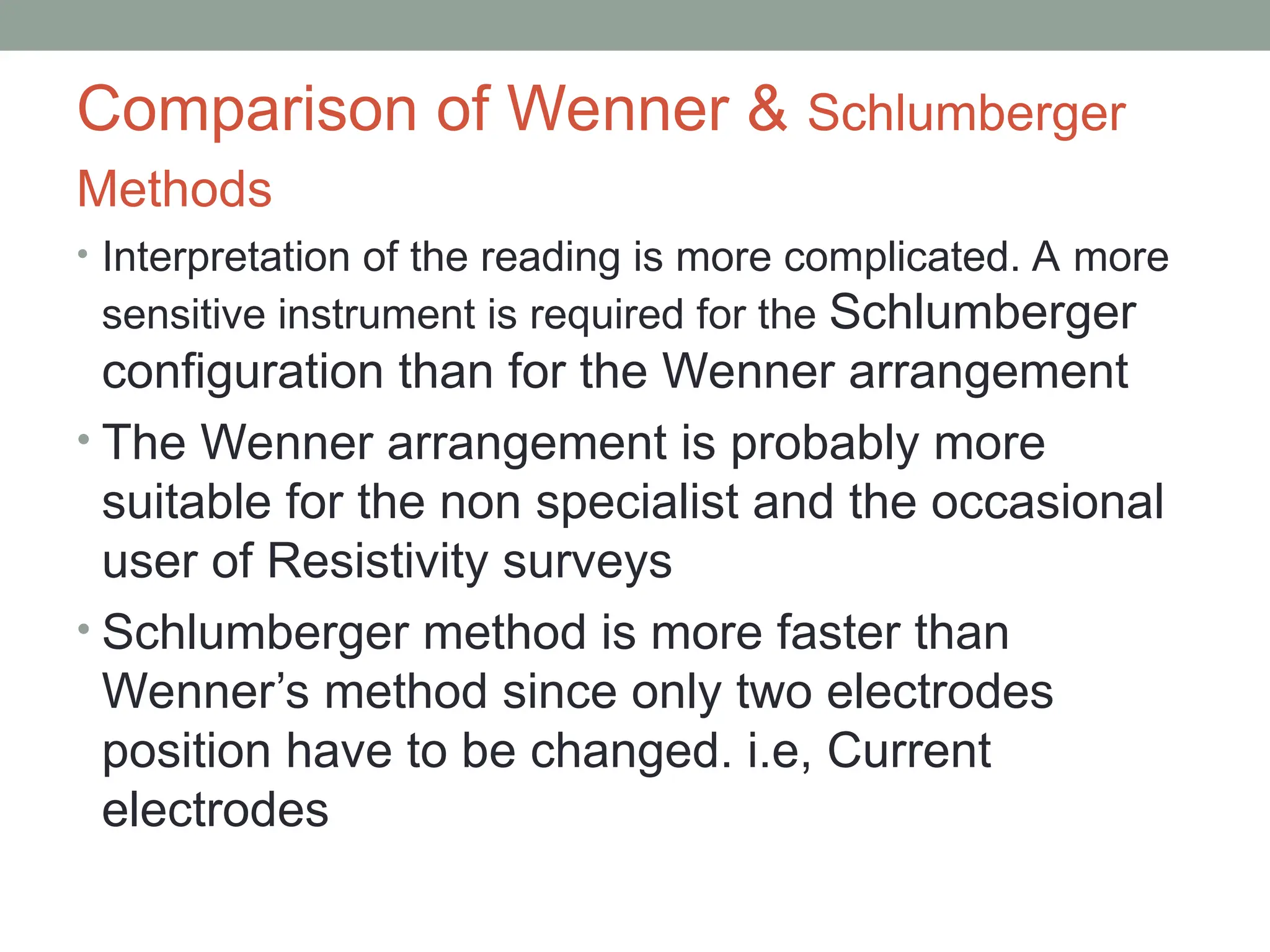 Comparison of Wenner & Schlumberger
Methods
• Interpretation of the reading is more complicated. A more
sensitive instrument is required for the Schlumberger
configuration than for the Wenner arrangement
• The Wenner arrangement is probably more
suitable for the non specialist and the occasional
user of Resistivity surveys
• Schlumberger method is more faster than
Wenner’s method since only two electrodes
position have to be changed. i.e, Current
electrodes
 