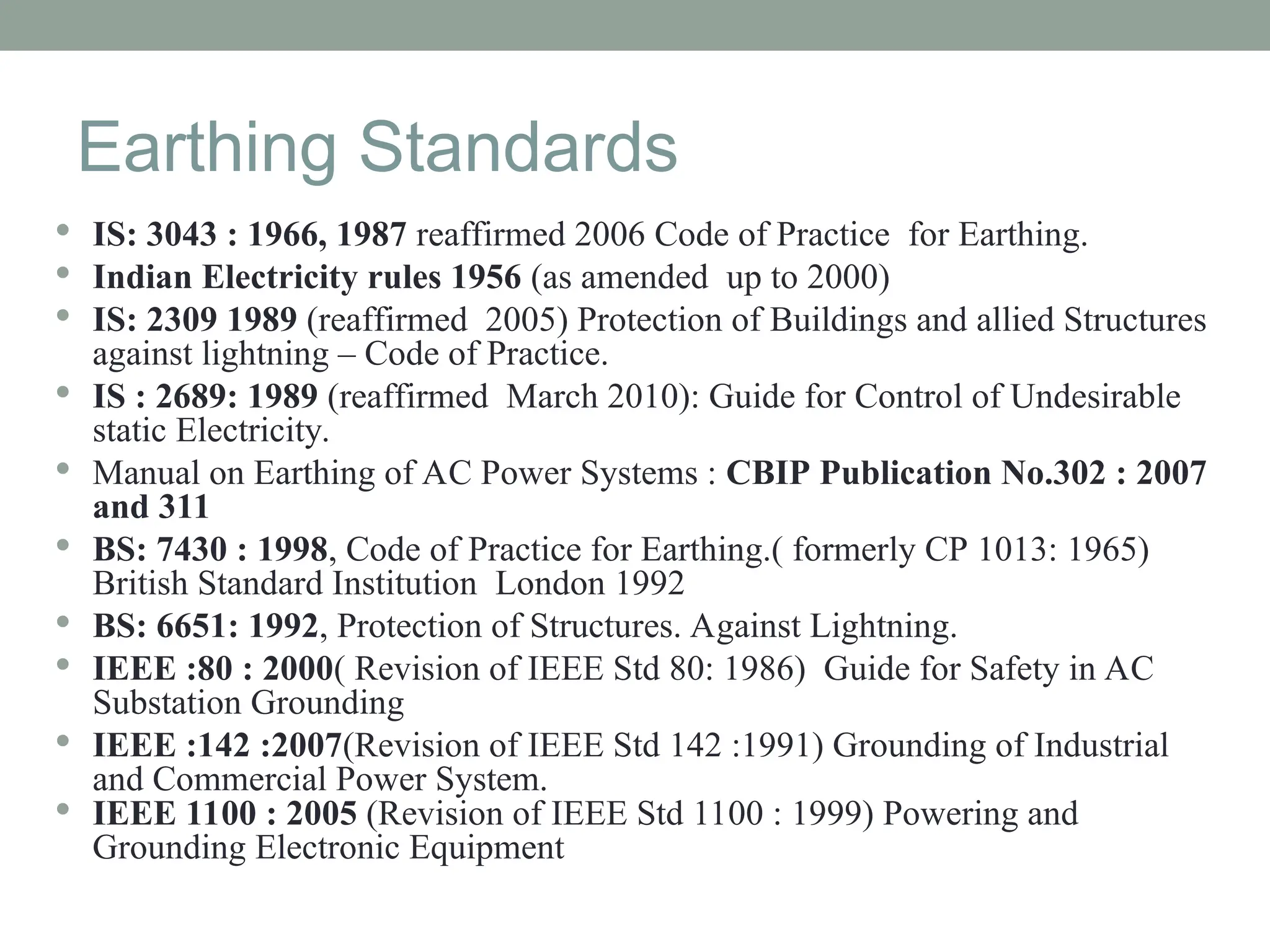 Earthing Standards
 IS: 3043 : 1966, 1987 reaffirmed 2006 Code of Practice for Earthing.
 Indian Electricity rules 1956 (as amended up to 2000)
 IS: 2309 1989 (reaffirmed 2005) Protection of Buildings and allied Structures
against lightning – Code of Practice.
 IS : 2689: 1989 (reaffirmed March 2010): Guide for Control of Undesirable
static Electricity.
 Manual on Earthing of AC Power Systems : CBIP Publication No.302 : 2007
and 311
 BS: 7430 : 1998, Code of Practice for Earthing.( formerly CP 1013: 1965)
British Standard Institution London 1992
 BS: 6651: 1992, Protection of Structures. Against Lightning.
 IEEE :80 : 2000( Revision of IEEE Std 80: 1986) Guide for Safety in AC
Substation Grounding
 IEEE :142 :2007(Revision of IEEE Std 142 :1991) Grounding of Industrial
and Commercial Power System.
 IEEE 1100 : 2005 (Revision of IEEE Std 1100 : 1999) Powering and
Grounding Electronic Equipment
 