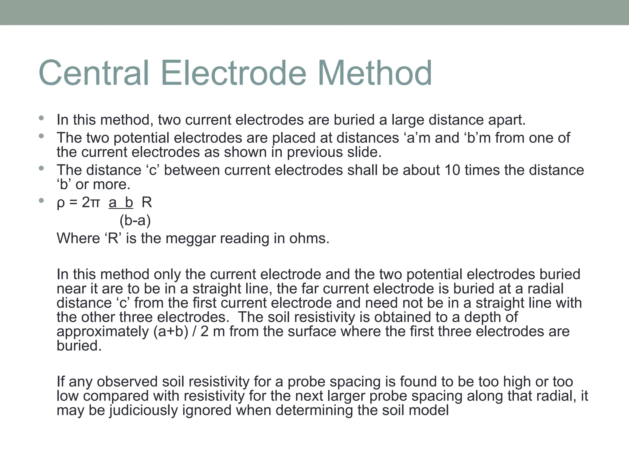 Central Electrode Method
 In this method, two current electrodes are buried a large distance apart.
 The two potential electrodes are placed at distances ‘a’m and ‘b’m from one of
the current electrodes as shown in previous slide.
 The distance ‘c’ between current electrodes shall be about 10 times the distance
‘b’ or more.
 ρ = 2π a b R
(b-a)
Where ‘R’ is the meggar reading in ohms.
In this method only the current electrode and the two potential electrodes buried
near it are to be in a straight line, the far current electrode is buried at a radial
distance ‘c’ from the first current electrode and need not be in a straight line with
the other three electrodes. The soil resistivity is obtained to a depth of
approximately (a+b) / 2 m from the surface where the first three electrodes are
buried.
If any observed soil resistivity for a probe spacing is found to be too high or too
low compared with resistivity for the next larger probe spacing along that radial, it
may be judiciously ignored when determining the soil model
 