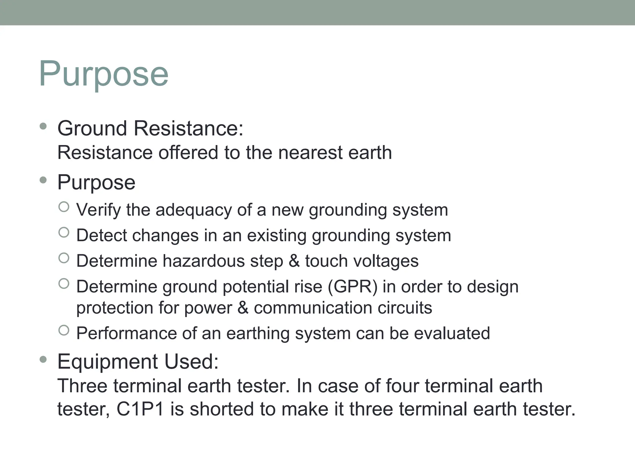 Purpose
 Ground Resistance:
Resistance offered to the nearest earth
 Purpose
 Verify the adequacy of a new grounding system
 Detect changes in an existing grounding system
 Determine hazardous step & touch voltages
 Determine ground potential rise (GPR) in order to design
protection for power & communication circuits
 Performance of an earthing system can be evaluated
 Equipment Used:
Three terminal earth tester. In case of four terminal earth
tester, C1P1 is shorted to make it three terminal earth tester.
 