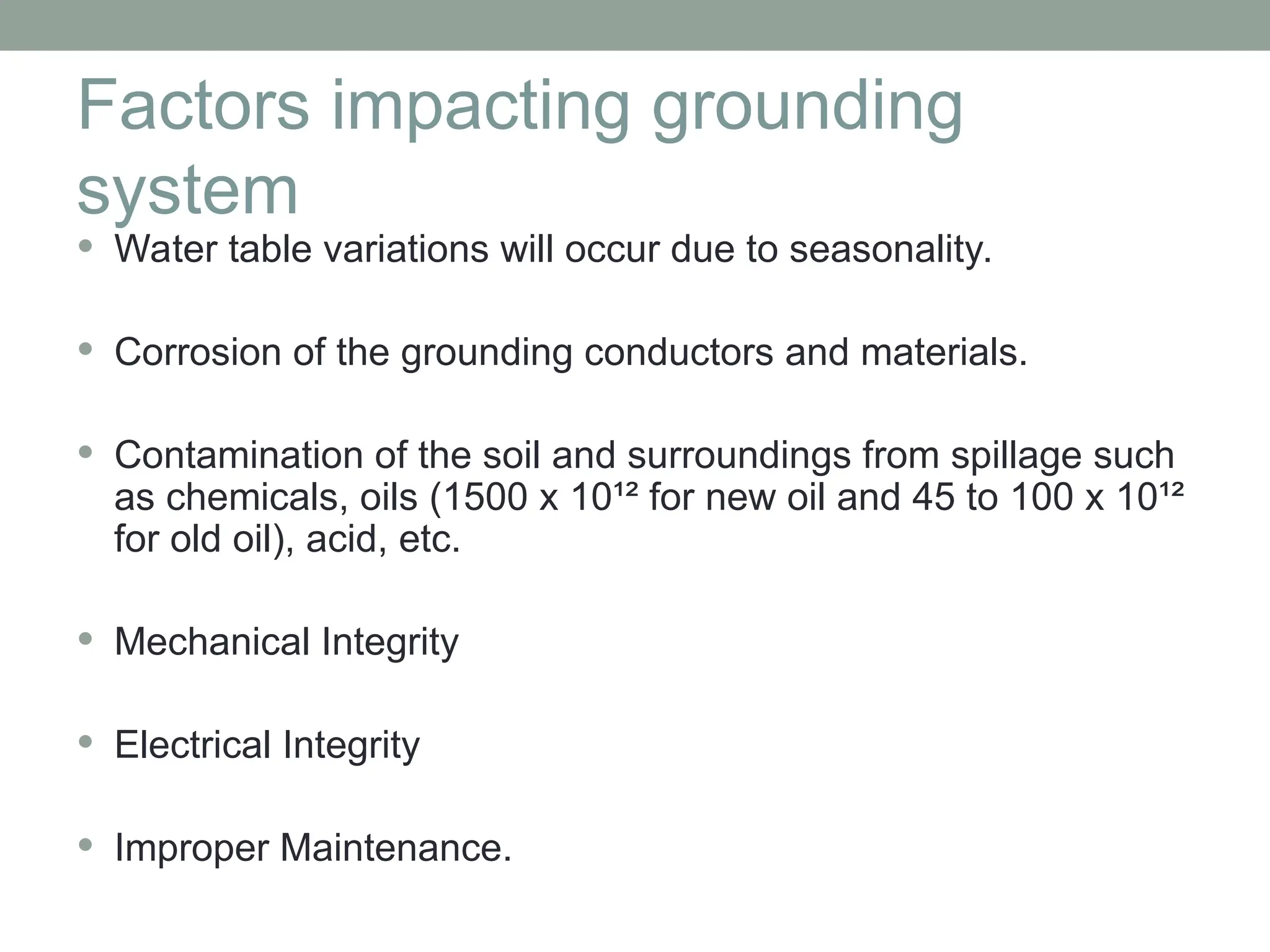 Factors impacting grounding
system
 Water table variations will occur due to seasonality.
 Corrosion of the grounding conductors and materials.
 Contamination of the soil and surroundings from spillage such
as chemicals, oils (1500 x 10¹² for new oil and 45 to 100 x 10¹²
for old oil), acid, etc.
 Mechanical Integrity
 Electrical Integrity
 Improper Maintenance.
 