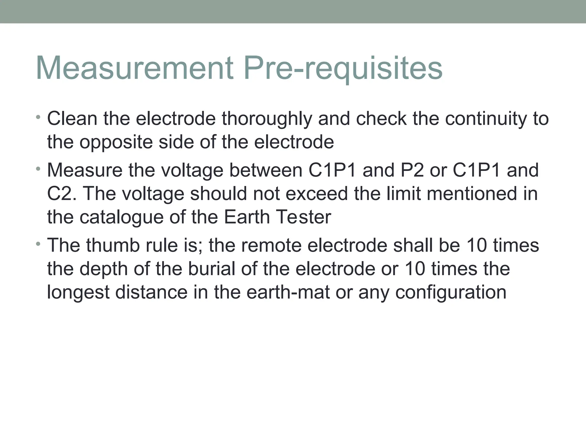 Measurement Pre-requisites
• Clean the electrode thoroughly and check the continuity to
the opposite side of the electrode
• Measure the voltage between C1P1 and P2 or C1P1 and
C2. The voltage should not exceed the limit mentioned in
the catalogue of the Earth Tester
• The thumb rule is; the remote electrode shall be 10 times
the depth of the burial of the electrode or 10 times the
longest distance in the earth-mat or any configuration
 