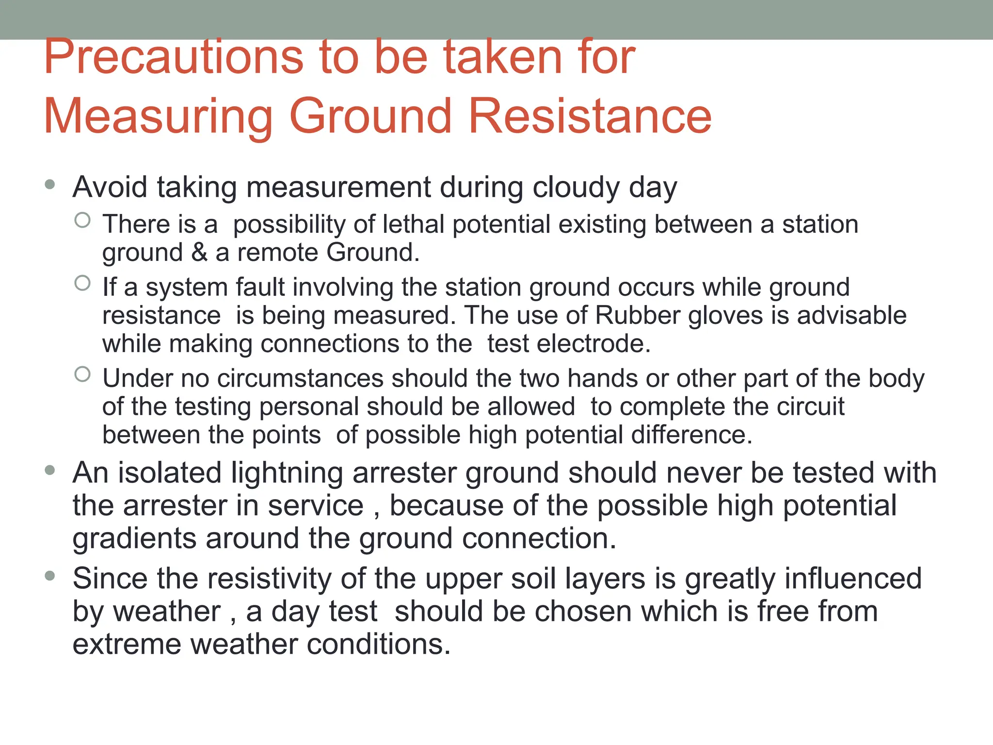 Precautions to be taken for
Measuring Ground Resistance
 Avoid taking measurement during cloudy day
 There is a possibility of lethal potential existing between a station
ground & a remote Ground.
 If a system fault involving the station ground occurs while ground
resistance is being measured. The use of Rubber gloves is advisable
while making connections to the test electrode.
 Under no circumstances should the two hands or other part of the body
of the testing personal should be allowed to complete the circuit
between the points of possible high potential difference.
 An isolated lightning arrester ground should never be tested with
the arrester in service , because of the possible high potential
gradients around the ground connection.
 Since the resistivity of the upper soil layers is greatly influenced
by weather , a day test should be chosen which is free from
extreme weather conditions.
 