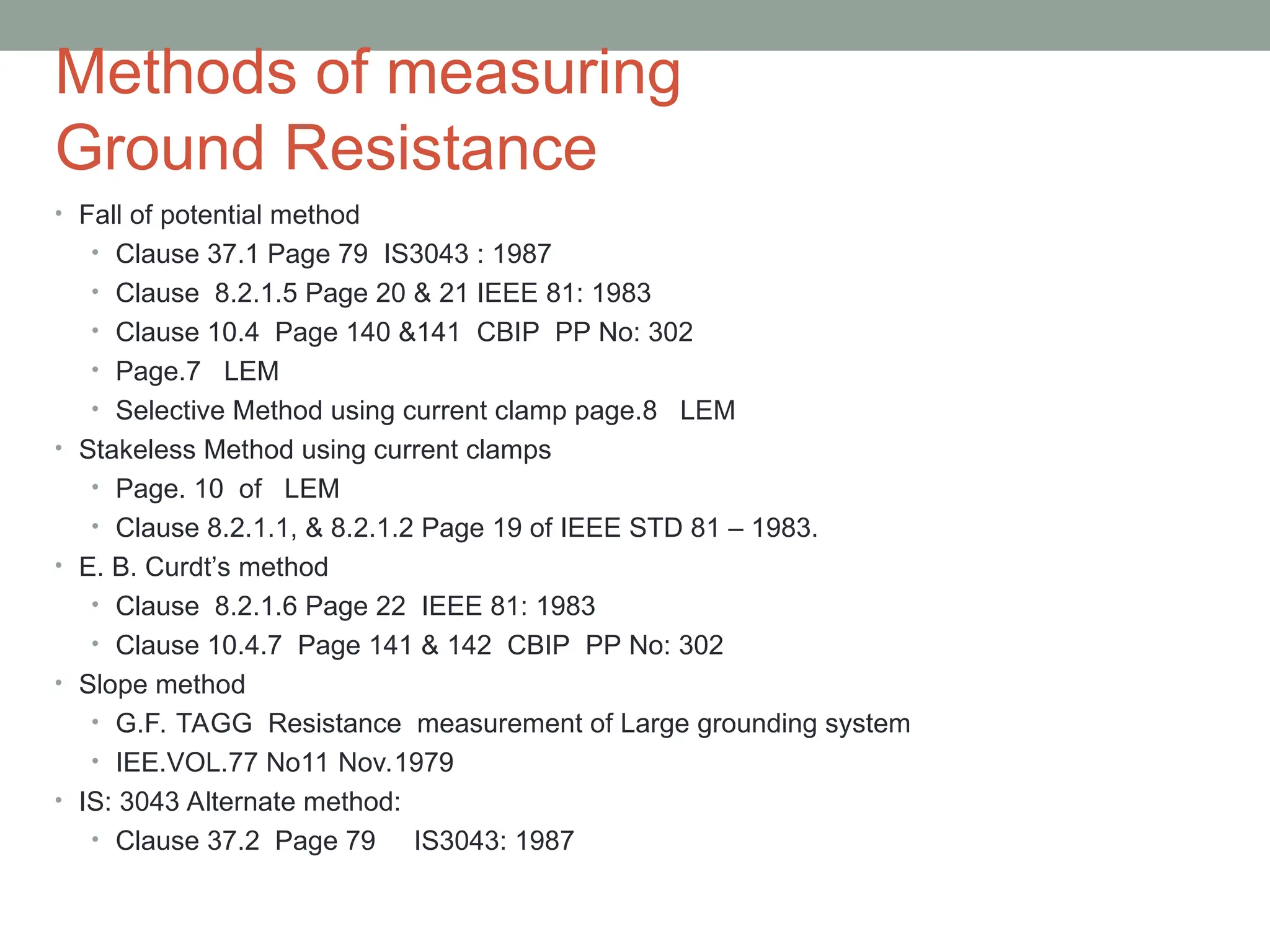 Methods of measuring
Ground Resistance
• Fall of potential method
• Clause 37.1 Page 79 IS3043 : 1987
• Clause 8.2.1.5 Page 20 & 21 IEEE 81: 1983
• Clause 10.4 Page 140 &141 CBIP PP No: 302
• Page.7 LEM
• Selective Method using current clamp page.8 LEM
• Stakeless Method using current clamps
• Page. 10 of LEM
• Clause 8.2.1.1, & 8.2.1.2 Page 19 of IEEE STD 81 – 1983.
• E. B. Curdt’s method
• Clause 8.2.1.6 Page 22 IEEE 81: 1983
• Clause 10.4.7 Page 141 & 142 CBIP PP No: 302
• Slope method
• G.F. TAGG Resistance measurement of Large grounding system
• IEE.VOL.77 No11 Nov.1979
• IS: 3043 Alternate method:
• Clause 37.2 Page 79 IS3043: 1987
 