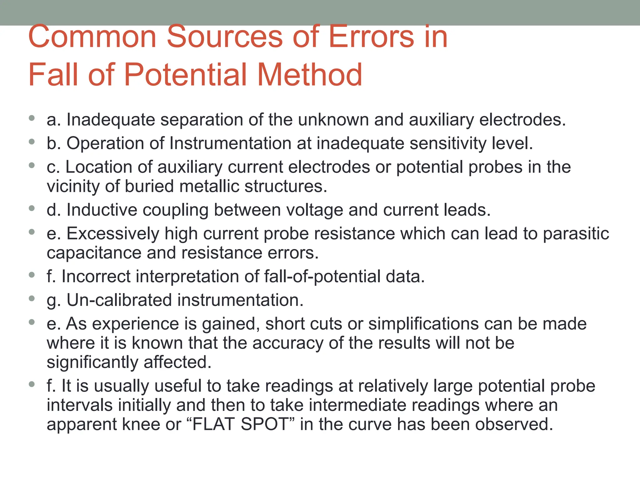 Common Sources of Errors in
Fall of Potential Method
 a. Inadequate separation of the unknown and auxiliary electrodes.
 b. Operation of Instrumentation at inadequate sensitivity level.
 c. Location of auxiliary current electrodes or potential probes in the
vicinity of buried metallic structures.
 d. Inductive coupling between voltage and current leads.
 e. Excessively high current probe resistance which can lead to parasitic
capacitance and resistance errors.
 f. Incorrect interpretation of fall-of-potential data.
 g. Un-calibrated instrumentation.
 e. As experience is gained, short cuts or simplifications can be made
where it is known that the accuracy of the results will not be
significantly affected.
 f. It is usually useful to take readings at relatively large potential probe
intervals initially and then to take intermediate readings where an
apparent knee or “FLAT SPOT” in the curve has been observed.
 