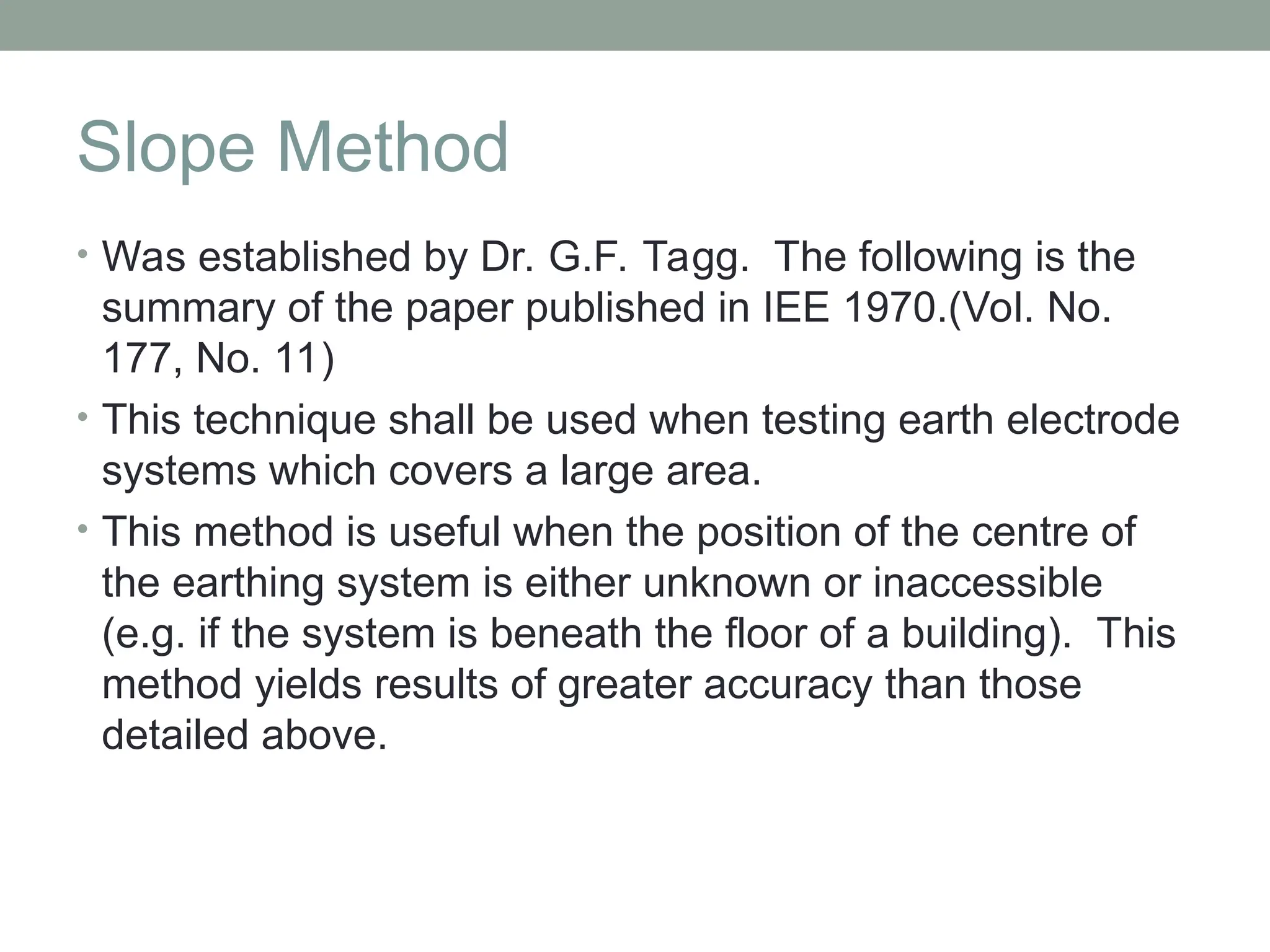 Slope Method
• Was established by Dr. G.F. Tagg. The following is the
summary of the paper published in IEE 1970.(Vol. No.
177, No. 11)
• This technique shall be used when testing earth electrode
systems which covers a large area.
• This method is useful when the position of the centre of
the earthing system is either unknown or inaccessible
(e.g. if the system is beneath the floor of a building). This
method yields results of greater accuracy than those
detailed above.
 