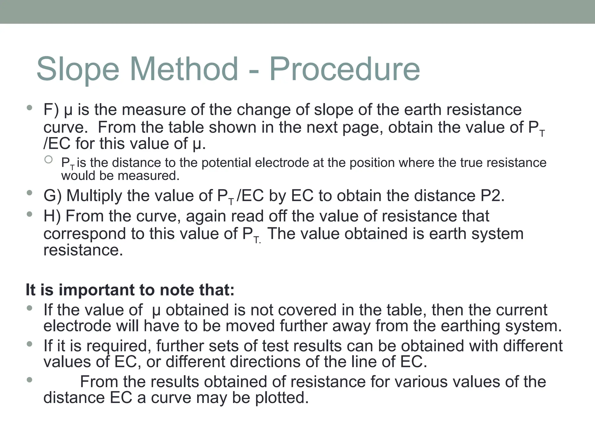 Slope Method - Procedure
 F) µ is the measure of the change of slope of the earth resistance
curve. From the table shown in the next page, obtain the value of PT
/EC for this value of µ.
 PT is the distance to the potential electrode at the position where the true resistance
would be measured.
 G) Multiply the value of PT /EC by EC to obtain the distance P2.
 H) From the curve, again read off the value of resistance that
correspond to this value of PT. The value obtained is earth system
resistance.
It is important to note that:
 If the value of µ obtained is not covered in the table, then the current
electrode will have to be moved further away from the earthing system.
 If it is required, further sets of test results can be obtained with different
values of EC, or different directions of the line of EC.
 From the results obtained of resistance for various values of the
distance EC a curve may be plotted.
 