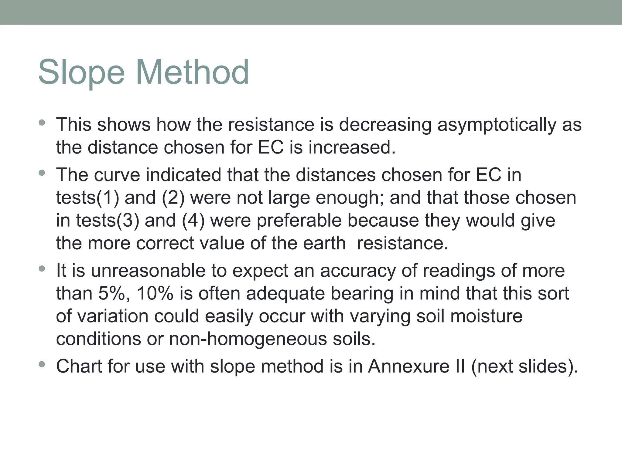 Slope Method
 This shows how the resistance is decreasing asymptotically as
the distance chosen for EC is increased.
 The curve indicated that the distances chosen for EC in
tests(1) and (2) were not large enough; and that those chosen
in tests(3) and (4) were preferable because they would give
the more correct value of the earth resistance.
 It is unreasonable to expect an accuracy of readings of more
than 5%, 10% is often adequate bearing in mind that this sort
of variation could easily occur with varying soil moisture
conditions or non-homogeneous soils.
 Chart for use with slope method is in Annexure II (next slides).
 