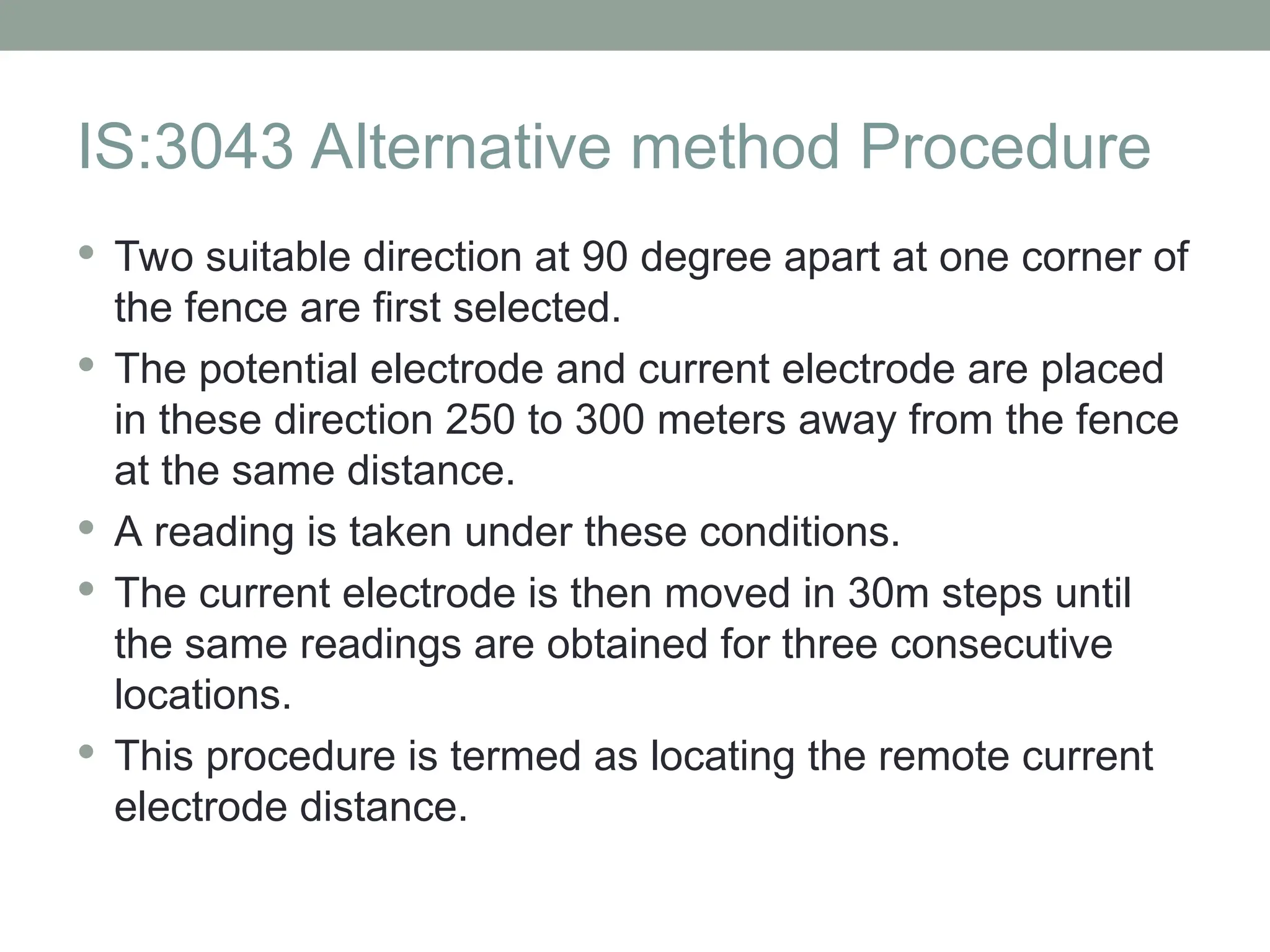 IS:3043 Alternative method Procedure
 Two suitable direction at 90 degree apart at one corner of
the fence are first selected.
 The potential electrode and current electrode are placed
in these direction 250 to 300 meters away from the fence
at the same distance.
 A reading is taken under these conditions.
 The current electrode is then moved in 30m steps until
the same readings are obtained for three consecutive
locations.
 This procedure is termed as locating the remote current
electrode distance.
 