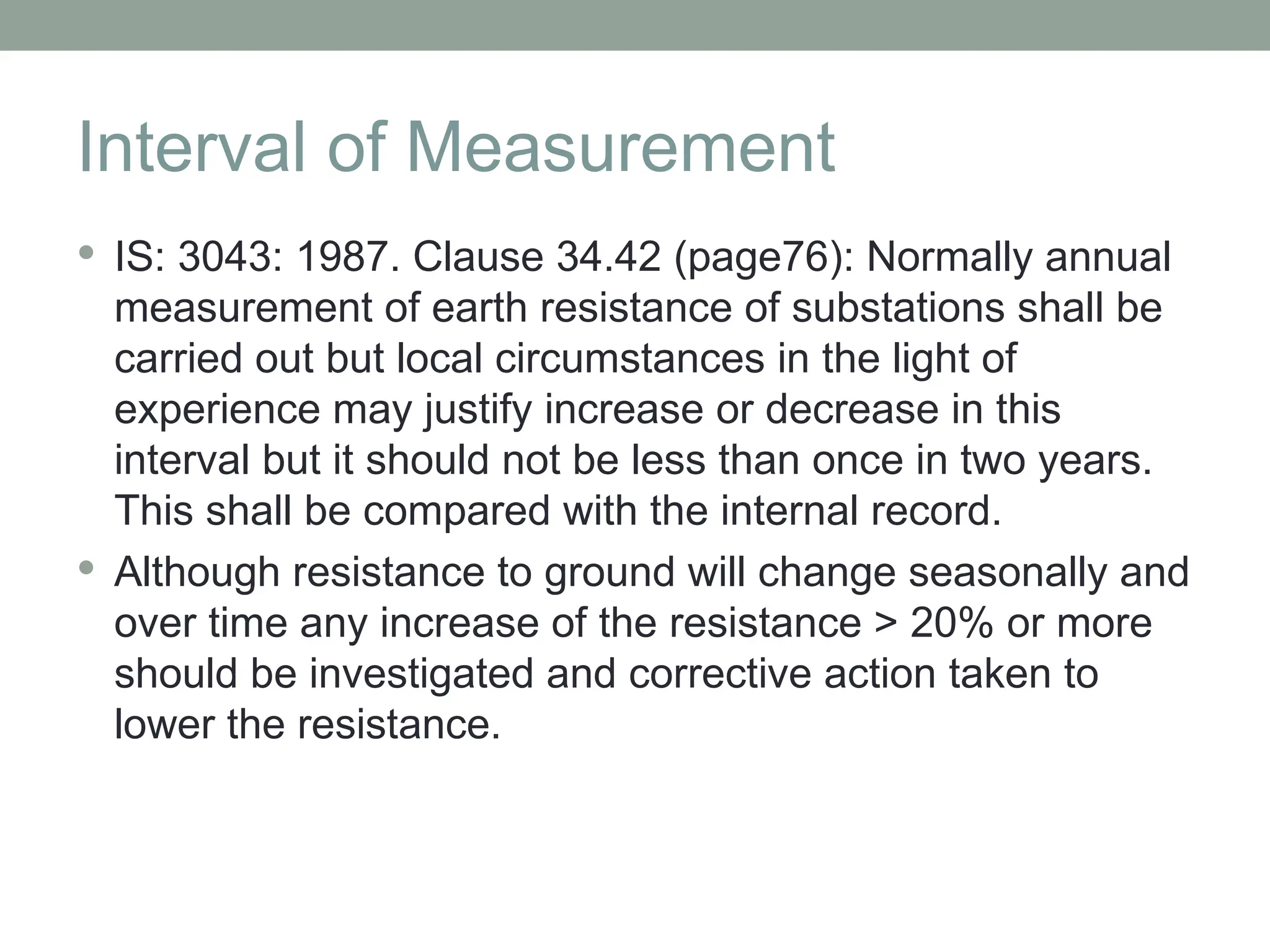 Interval of Measurement
 IS: 3043: 1987. Clause 34.42 (page76): Normally annual
measurement of earth resistance of substations shall be
carried out but local circumstances in the light of
experience may justify increase or decrease in this
interval but it should not be less than once in two years.
This shall be compared with the internal record.
 Although resistance to ground will change seasonally and
over time any increase of the resistance > 20% or more
should be investigated and corrective action taken to
lower the resistance.
 