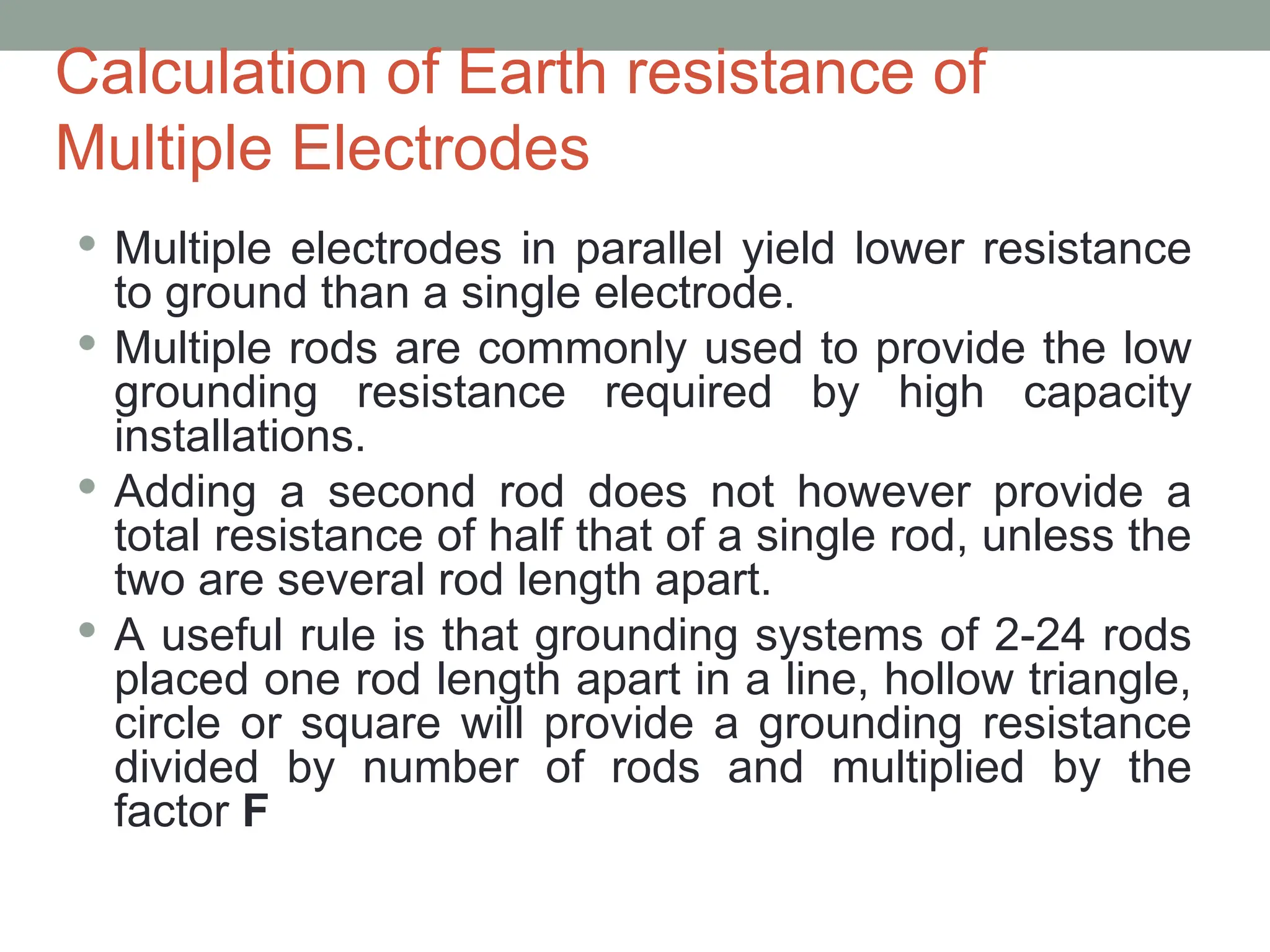 Calculation of Earth resistance of
Multiple Electrodes
 Multiple electrodes in parallel yield lower resistance
to ground than a single electrode.
 Multiple rods are commonly used to provide the low
grounding resistance required by high capacity
installations.
 Adding a second rod does not however provide a
total resistance of half that of a single rod, unless the
two are several rod length apart.
 A useful rule is that grounding systems of 2-24 rods
placed one rod length apart in a line, hollow triangle,
circle or square will provide a grounding resistance
divided by number of rods and multiplied by the
factor F
 