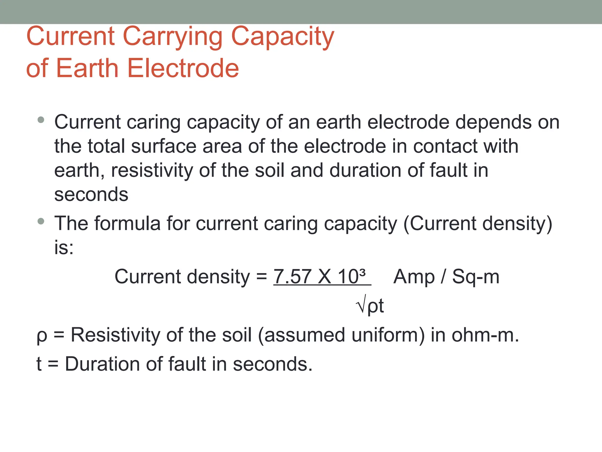 Current Carrying Capacity
of Earth Electrode
 Current caring capacity of an earth electrode depends on
the total surface area of the electrode in contact with
earth, resistivity of the soil and duration of fault in
seconds
 The formula for current caring capacity (Current density)
is:
Current density = 7.57 X 10³ Amp / Sq-m
√ρt
ρ = Resistivity of the soil (assumed uniform) in ohm-m.
t = Duration of fault in seconds.
 
