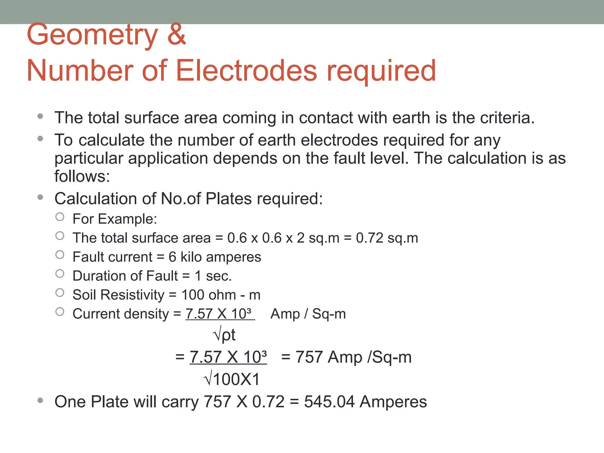 Geometry &
Number of Electrodes required
 The total surface area coming in contact with earth is the criteria.
 To calculate the number of earth electrodes required for any
particular application depends on the fault level. The calculation is as
follows:
 Calculation of No.of Plates required:
 For Example:
 The total surface area = 0.6 x 0.6 x 2 sq.m = 0.72 sq.m
 Fault current = 6 kilo amperes
 Duration of Fault = 1 sec.
 Soil Resistivity = 100 ohm - m
 Current density = 7.57 X 10³ Amp / Sq-m
√ρt
= 7.57 X 10³ = 757 Amp /Sq-m
√100X1
 One Plate will carry 757 X 0.72 = 545.04 Amperes
 
