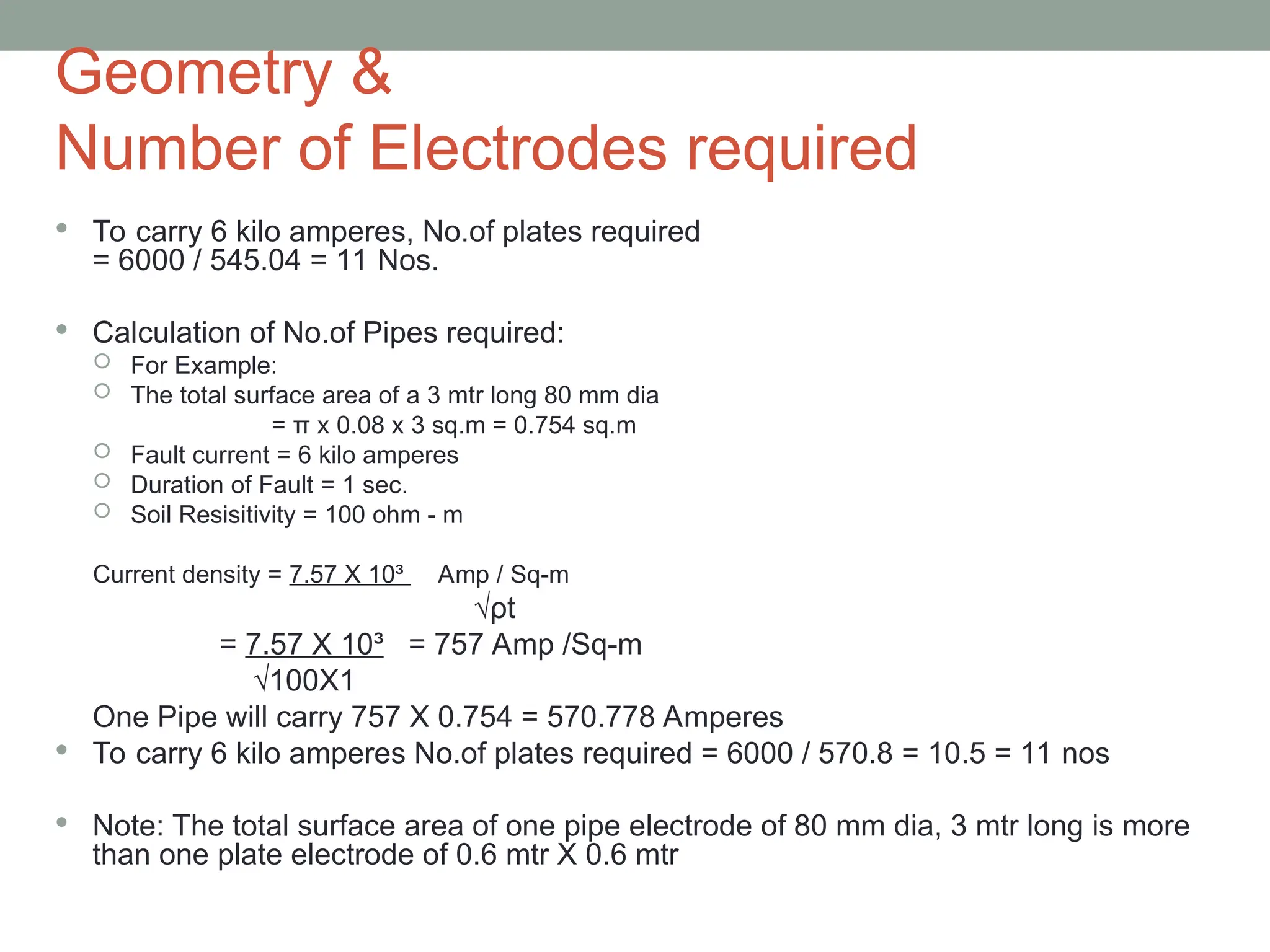 Geometry &
Number of Electrodes required
 To carry 6 kilo amperes, No.of plates required
= 6000 / 545.04 = 11 Nos.
 Calculation of No.of Pipes required:
 For Example:
 The total surface area of a 3 mtr long 80 mm dia
= π x 0.08 x 3 sq.m = 0.754 sq.m
 Fault current = 6 kilo amperes
 Duration of Fault = 1 sec.
 Soil Resisitivity = 100 ohm - m
Current density = 7.57 X 10³ Amp / Sq-m
√ρt
= 7.57 X 10³ = 757 Amp /Sq-m
√100X1
One Pipe will carry 757 X 0.754 = 570.778 Amperes
 To carry 6 kilo amperes No.of plates required = 6000 / 570.8 = 10.5 = 11 nos
 Note: The total surface area of one pipe electrode of 80 mm dia, 3 mtr long is more
than one plate electrode of 0.6 mtr X 0.6 mtr
 