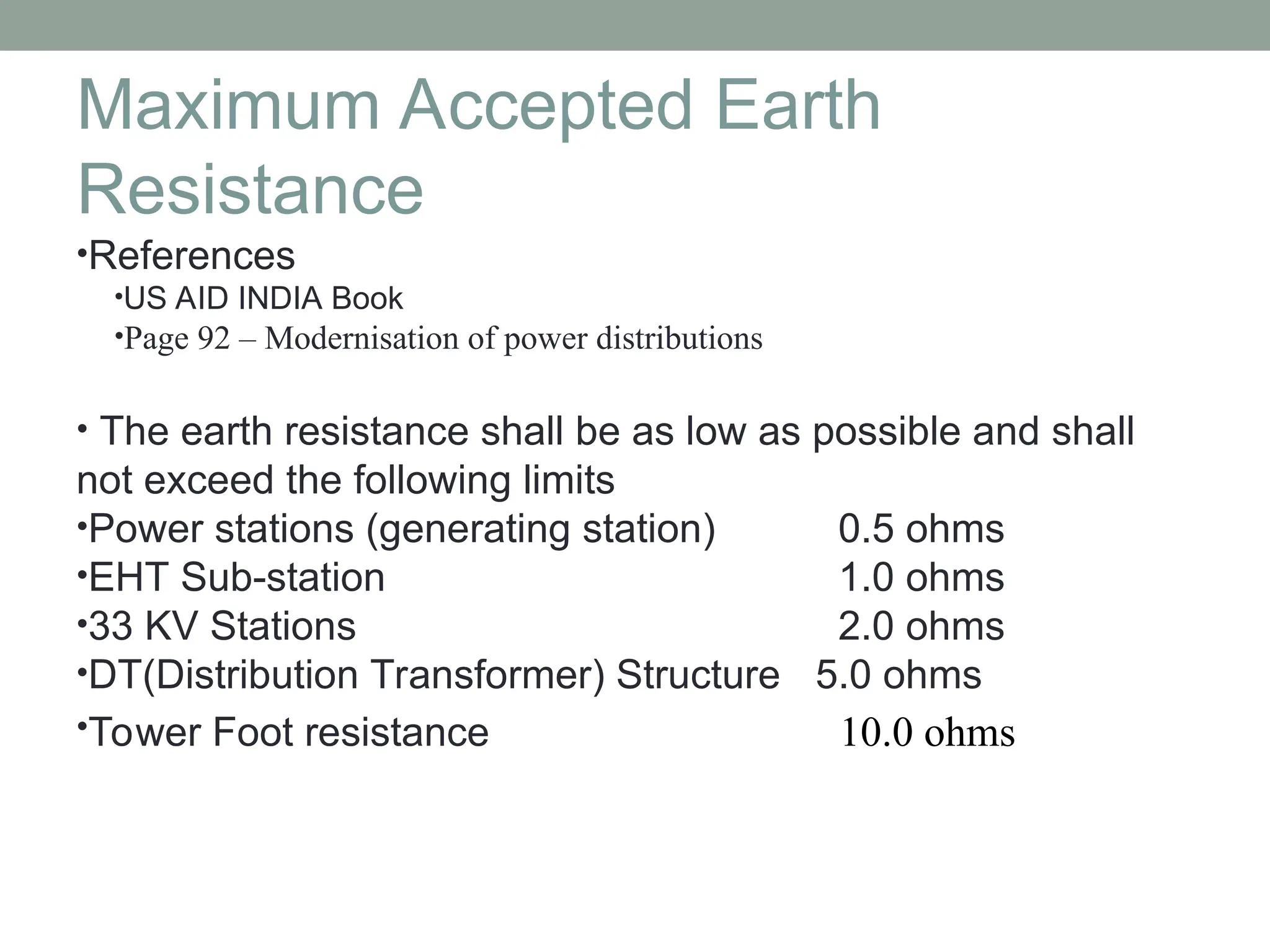 Maximum Accepted Earth
Resistance
•References
•US AID INDIA Book
•Page 92 – Modernisation of power distributions
• The earth resistance shall be as low as possible and shall
not exceed the following limits
•Power stations (generating station) 0.5 ohms
•EHT Sub-station 1.0 ohms
•33 KV Stations 2.0 ohms
•DT(Distribution Transformer) Structure 5.0 ohms
•Tower Foot resistance 10.0 ohms
 